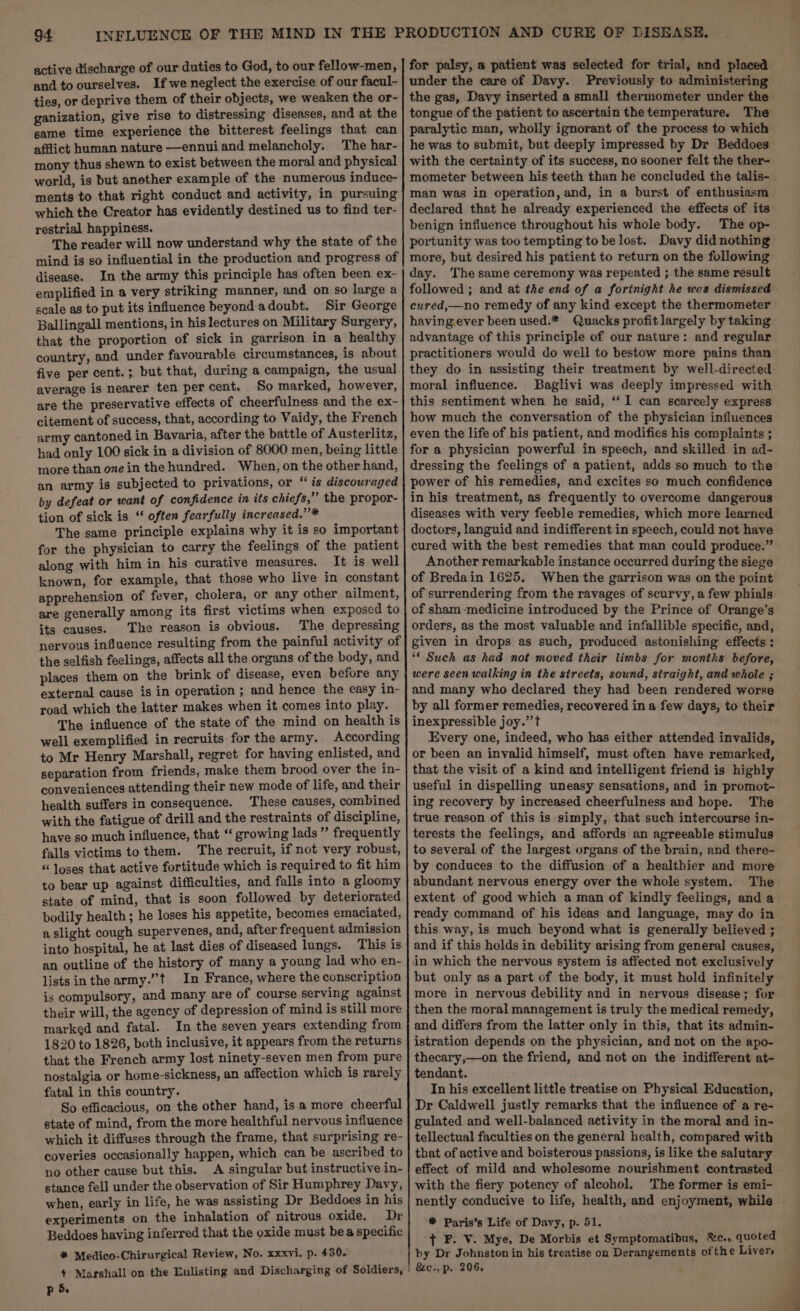 active discharge of our duties to God, to our fellow-men, and to ourselves. If we neglect the exercise of our facul- ties, or deprive them of their objects, we weaken the or- ganization, give rise to distressing diseases, and at the same time experience the bitterest feelings that can afflict human nature —ennuiand melancholy. The har- mony thus shewn to exist between the moral and physical world, is but another example of the numerous induce- ments to that right conduct and activity, in pursuing which the Creator has evidently destined us to find ter- restrial happiness. The reader will now understand why the state of the mind is so influential in the production and progress of disease. In the army this principle has often been ex- emplified in a very striking manner, and on so large a scale as to put its influence beyondadoubt. Sir George Ballingall mentions, in his lectures on Military Surgery, that the proportion of sick in garrison in a healthy country, and under favourable circumstances, is about five per cent.; but that, during a campaign, the usual average is nearer ten percent. So marked, however, are the preservative effects of cheerfulness and the ex- citement of success, that, according to Vaidy, the French army cantoned in Bavaria, after the battle of Austerlitz, had only 100 sick in a division of 8000 men, being little more than one in the hundred. When, on the other hand, an army is subjected to privations, or “is discouraged by defeat or want of confidence in its chiefs,” the propor- tion of sick is “ often fearfully increased.” * The same principle explains why it is so important for the physician to carry the feelings of the patient along with him in his curative measures. It is well known, for example, that those who live in constant apprehension of fever, cholera, or any other ailment, are generally among its first victims when exposed to its causes. The reason is obvious. The depressing nervous influence resulting from the painful activity of the selfish feelings, affects all the organs of the body, and places them on the brink of disease, even before any external cause is in operation ; and hence the easy in- road which the latter makes when it comes into play. The influence of the state of the mind on health is well exemplified in recruits for the army. According to Mr Henry Marshall, regret for having enlisted, and separation from friends, make them brood over the in- conveniences attending their new mode of life, and their health suffers in consequence. These causes, combined with the fatigue of drill and the restraints of discipline, have so much influence, that “ growing lads” frequently falls victims to them. The recruit, if not very robust, “ loses that active fortitude which is required to fit him to bear up against difficulties, and falls into a gloomy state of mind, that is soon followed by deteriorated bodily health; he loses his appetite, becomes emaciated, a slight cough supervenes, and, after frequent admission into hospital, he at last dies of diseased lungs. This is an outline of the history of many a young lad who en- lists in the army.”’t In France, where the conscription is compulsory, and many are of course serving against their will, the agency of depression of mind is still more marked and fatal. In the seven years extending from 1820 to 1826, both inclusive, it appears from the returns that the French army lost ninety-seven men from pure nostalgia or home-sickness, an affection which is rarely fatal in this country. So efficacious, on the other hand, is a more cheerful state of mind, from the more healthful nervous influence which it diffuses through the frame, that surprising re- coveries occasionally happen, which can be ascribed to no other cause but this. A singular but instructive in- stance fell under the observation of Sir Humphrey Davy, when, early in life, he was assisting Dr Beddoes in his experiments on the inhalation of nitrous oxide. Dr Beddoes having inferred that the oxide must bea specific # Medico-Chirurgical Review, No. xxxvi. p. 430. p 5. for palsy, a patient was selected for trial, and placed under the care of Davy. Previously to administering the gas, Davy inserted a small thermometer under the tongue of the patient to ascertain the temperature. The paralytic man, wholly ignorant of the process to which he was to submit, but deeply impressed by Dr Beddoes with the certainty of its success, no sooner felt the ther- mometer between his teeth than he concluded the talis- man was in operation, and, in a burst of enthusiasm declared that he already experienced the effects of its benign influence throughout his whole body. The op- portunity was too tempting to be lost. Davy did nothing more, but desired his patient to return on the following day. The same ceremony was repeated ; the same result followed ; and at the end of a fortnight he was dismissed cured,—no remedy of any kind except the thermometer having ever been used.* Quacks profit largely by taking advantage of this principle of our nature: and regular practitioners would do well to bestow more pains than they do in assisting their treatment by well-directed moral influence. Baglivi was deeply impressed with this sentiment when he said, ‘‘ I can scarcely express how much the conversation of the physician influences even the life of his patient, and modifies his complaints ; for a physician powerful in speech, and skilled in ad- dressing the feelings of a patient, adds so much to the power of his remedies, and excites so much confidence in his treatment, as frequently to overcome dangerous diseases with very feeble remedies, which more learned doctors, languid and indifferent in speech, could not have cured with the best remedies that man could produce.” Another remarkable instance occurred during the siege of Bredain 1625, When the garrison was on the point of surrendering from the ravages of scurvy, afew phials of sham -medicine introduced by the Prince of Orange’s orders, as the most valuable and infallible specific, and, given in drops as such, produced astonishing effects : ** Such as had not moved their limbs for months before, were seen walking in the sireets, sound, straight, and whole ; and many who declared they had been rendered worse by all former remedies, recovered in a few days, to their inexpressible joy.” t Every one, indeed, who has either attended invalids, or been an invalid himself, must often have remarked, that the visit of a kind and intelligent friend is highly useful in dispelling uneasy sensations, and in promot- ing recovery by increased cheerfulness and hope. The true reason of this is simply, that such intercourse in- terests the feelings, and affords an agreeable stimulus to several of the largest organs of the brain, and there- by conduces to the diffusion of a healthier and more abundant nervous energy over the whole system. The extent of good which a man of kindly feelings, and a this way, is much beyond what is generally believed ; and if this holds in debility arising from general causes, but only as a part of the body, it must hold infinitely more in nervous debility and in nervous disease; for then the moral management is truly the medical remedy, and differs from the latter only in this, that its admin- istration depends on the physician, and not on the apo- thecary,—on the friend, and not on the indifferent at- tendant. In his excellent little treatise on Physical Education, Dr Caldwell justly remarks that the influence of a re- gulated and well-balanced activity in the moral and in- tellectual faculties on the general health, compared with that of active and boisterous passions, is like the salutary effect of mild and wholesome nourishment contrasted with the fiery potency of alcohol. The former is emi- nently conducive to life, health, and enjoyment, while # Paris’s Life of Davy, p. 51. t F. V. Mye, De Morbis et Symptomatibus, &amp;c., quoted by Dr Johnston in his treatise on Derangements of the Livers &amp;e., p. 206.