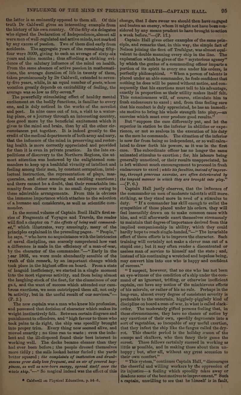 ee the latter is as eminently opposed to them all. Of this truth Dr Caldwell gives an interesting example from the history of his own country. Ofthe fifty-six delegates who signed the Declaration of Independence, almost all were men of well-regulated and active minds, not marked by any excess of passion. Two of them died early from accidents. The aggregate years of the remaining fifty- four were 3609, giving to each an average of sixty-six years and nine months; thus affording a striking evi- dence of the salutary influence of the mind on health. From the same absence of active passion in mathemati- cians, the average duration of life in twenty of them, taken promiscuously by Dr Caldwell, extended to seven- ty-five years, while, in an equal number of poets, whose vocation greatly depends on excitability of feeling, the average was so low as fifty-seven.* The powerfully stimulating effect of healthy mental excitement on the bodily functions, is familiar to every one, and is duly noticed in the works of the novelist and poet. In nine cases out of ten, a visit to a water- ing-place, or a journey through an interesting country, does good more by the beneficial excitement which it gives to the mind and brain, than by all the other cir- cumstances put together. It is indeed greatly to the credit of the medical departments of both army and navy, that the influence of the mind in preserving and restor- ing health is more correctly appreciated and provided for than it is even in private practice. In the late ex- peditions of discovery to the Northern Regions, the ut- most attention was bestowed by the enlightened com- manders to keep up a healthful vivacity of intellect and feeling among their men, by constant occupation, intel- lectual instruction, the representation of plays, mas- querades, and other amusing and exciting exertions ; and there cannot be a doubt, that their remarkable im~ munity from disease was in no small degree owing to these admirable arrangements. From this is obvious the immense importance which attaches to the selection of a humane and considerate, as well as scientific com- mander, In the second volume of Captain Basil Hall’s first se- ries of Fragments of Voyages and Travels, the reader will find a chapter on ‘“‘ the effects of being well command- ed,” which illustrates, very amusingly, many of the principles explained in the preceding pages. ‘‘ People,” he says, ‘‘ who have no acquaintance with the intricacies of naval discipline, can scarcely comprehend how vast a difference is made in the efficiency of a man-of-war, by the character of the commander.”—“ Early in the year 1805, we were made abundantly sensible of the truth of this remark, by an important change which took place in the highest office on board. From a state of languid inefficiency, we started in a single moment into the most vigorous activity, and from being almost the laughing-stock of the fleet, for the clumsiness of our gait, and the want of success which attended our cum- brous exertions, we soon outstripped them all, not only im activity, but in the useful result of our services,”— GB..2. “% new captain was a man who knew his profession, and possessed that decision of character which makes its weight instinctively felt. Between certain disgrace and punishment to offenders, and “‘ high favour to those who took pains to do right, the ship was speedily brought into proper trim. Every thing now seemed alive, and moved smartly ; no time ran to waste ; even the indo- lent and the ill-disposed found their best interest in working well. The decks became cleaner than they had ever been before; the people dressed themselves more tidily ; the sails looked better furled ; the yards better squared ; the complaints of inattention and drunk- enness grew daily less frequent, and an air of general hap- piness, as well as new-born energy, spread itself over the whole ship.”’—“ So magical indeed was the effect of this * Caldwell on Physical Education, p. 44-6. change, that I dare swear we should then have engaged and beaten an enemy, whom it might not have been con- sidered by any means prudent to have brought to action a week before.”—(P. 17.) Captain Hall gives other examples of the same prin- ciple, and remarks that, in this way, the simple fact of Nelson joining the fleet off Trafalgar, was almost equi- valent to double manning every ship in the line. The explanation which he gives of the ‘‘ mysterious agency” by which the genius of a commanding officer imparts a portion of its spirit to every one under his orders, is perfectly philosophical, ‘When a person of talents is placed under an able commander, he feels confident that nothing he does will be passed without notice, and con- sequently that his exertions must tell to his advantage, exactly in proportion as their utility makes itself felt. This consciousness will, of course, stimulate him to fresh endeavours to excel ; and, from thus feeling sure that his conduct is duly appreciated, he has an immedi- ate motive to bring his whole strength into play,—an exercise which must ever produce good results.” But “suppose the case differently put, and let the superior in station be the inferior in abilities or expe- rience, or not so zealous in the execution of his duty as themenhe commands. The situation of the inferior is now far from being so independent, or so well calcu- lated to draw forth his powers, as it was in the first case. The subordinate officer has no longer the same animated stimulus to exertion ; for, his labours being generally unnoticed, or their results unappreciated, he is left without much encouragement to proceed in fresh endeavours to excel ; while his faculties, instead of improv- ing, through generous exercise, are often deteriorated by the languid manner in which they are brought into play.” —(P. 6.) Captain Hall justly observes, that the influence of the commander on men of moderate talentsis still more, striking, as they stand more in need of a stimulus to duty. ‘ Ifa commander has skill enough to enlist the sympathies of those placed under his orders, they will feel insensibly drawn on to make common cause with him, and will afterwards exert themselves strenuously to maintain that degree of importance derived from this implied companionship in ability, which they could hardly hope to reach single-handed,”—‘‘ The invariable effect of these efforts is to improve the character. Such training will certainly not make a clever man out of a stupid one; but it may often render a discontented or useless man of service to himself and the state ; and, instead of his continuing a wretched and hopeless being, may convert him into one who is happy and confident of success.” “ T suspect, however, that no one who has not been an eye-witness of the condition ofa ship under the eom- mand of an ignorant, trifling, or otherwise inefficient captain, can have any notion of the mischievous effects of his misrule, or rather of hisnorule. Perhaps in the long-run, almost every degree of consistent severity is preferable to the uncertain, higgledy-piggledy kind of discipline on board a man-of-war, in what is called slack- order. ‘The moderately gifted persons feeling that, in these circumstances, they have no chance of notice by any exertions of their own, speedily degenerate into a sort of vegetables, so incapable of any useful exertion, that they infest the ship like the fungus called the dry- rot. This chaotic period is the holiday season of the scamps and skulkers, who then fancy their game the surest. These fellows certainly succeed in working as little as possible, and in making those about them un- happy ; but, after all, without any great accession to their own comfort.” “ This system,” continues Captain Hall, “ discourages the cheerful and willing workers by the oppression of its injustice—a feeling which speedily takes away or deadens some of the best motives to improvement.” Such a captain, unwilling to see that he himself is in fault,