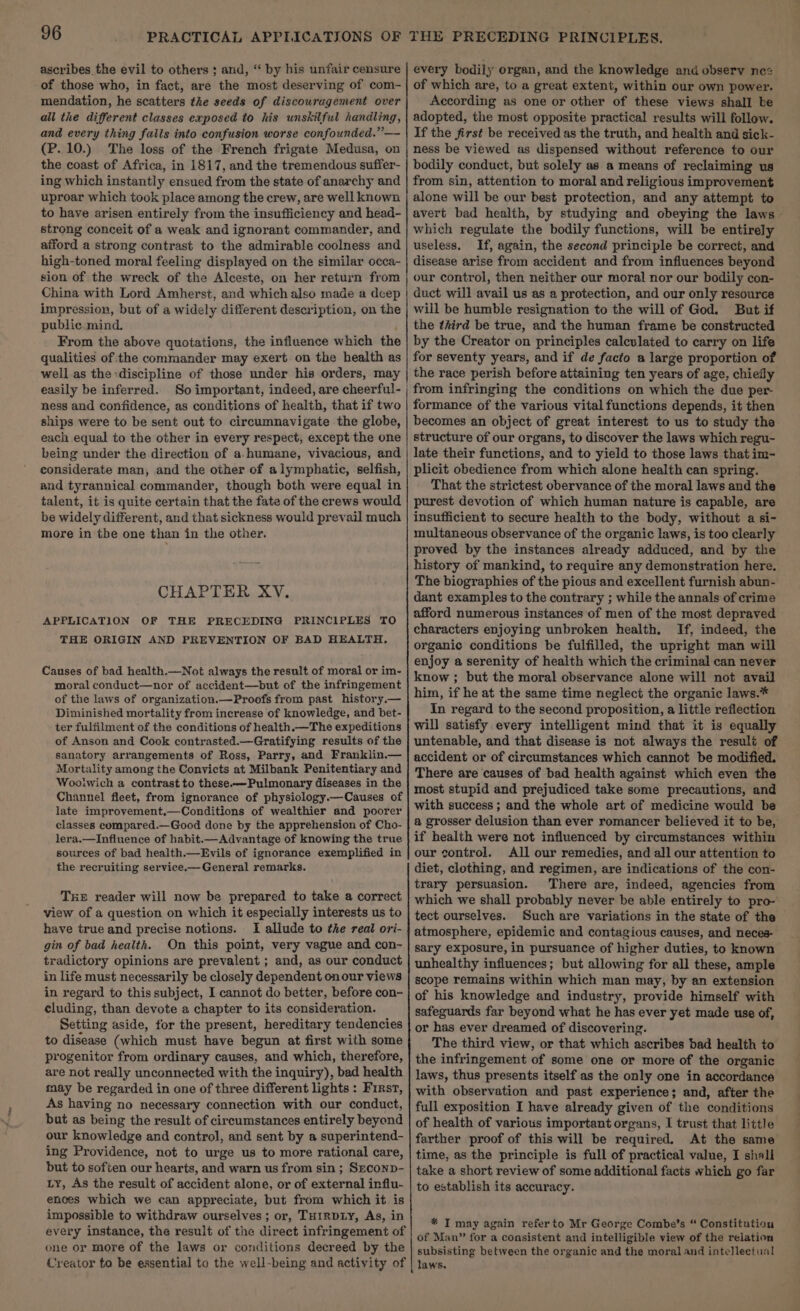 ascribes the evil to others ; and, “‘ by his unfair censure of those who, in fact, are the most deserving of com- mendation, he scatters the seeds of discouragement over all the different classes exposed to his unskilful handling, and every thing falls into confusion worse confounded.” — (P.10.) The loss of the French frigate Medusa, on the coast of Africa, in 1817, and the tremendous suffer- ing which instantly ensued from the state of anarchy and uproar which took place among the crew, are well known to have arisen entirely from the insufficiency and head- strong conceit of a weak and ignorant commander, and afford a strong contrast to the admirable coolness and high-toned moral feeling displayed on the similar occa- sion of the wreck of the Alceste, on her return from China with Lord Amherst, and which also made a deep impression, but of a widely different description, on the public. mind. From the above quotations, the influence which the qualities of the commander may exert on the health as well as the discipline of those under his orders, may easily be inferred. So important, indeed, are cheerful- ness and confidence, as conditions of health, that if two ships were to be sent out to circumnavigate the globe, each equal to the other in every respect, except the one being under the direction of a.humane, vivacious, and considerate man, and the other of alymphatic, selfish, and tyrannical commander, though both were equal in talent, it is quite certain that the fate of the crews would be widely different, and that sickness would prevail much more in the one than in the other. CHAPTER XV. APPLICATION OF THE PRECEDING PRINCIPLES TO THE ORIGIN AND PREVENTION OF BAD HEALTH. Causes of bad health.—Not always the result of moral or im- moral conduct—nor of accident—but of the infringement of the laws of organization.—Proofs from past history.— Diminished mortality from increase of knowledge, and bet- ter fulfilment of the conditions of health.—The expeditions of Anson and Cook contrasted.—Gratifying results of the sanatory arrangements of Ross, Parry, and Franklin.— Mortality among the Convicts at Milbank Penitentiary and Wooiwich a contrast to these.—Pulmonary diseases in the Channel fleet, from ignorance of physiology.—Causes of late improvement.—Conditions of wealthier and poorer classes compared.—Good done by the apprehension of Cho- lera.—Infiuence of habit.— Advantage of knowing the true sources of bad health.—Evils of ignorance exemplified in the recruiting service.— General remarks. THE reader will now be prepared to take a correct view of a question on which it especially interests us to have true and precise notions. I allude to the reat ori- gin of bad health. On this point, very vague and con- tradictory opinions are prevalent ; and, as our conduct in life must necessarily be closely dependent onour views in regard to this subject, I cannot do better, before con- cluding, than devote a chapter to its consideration. Setting aside, for the present, hereditary tendencies to disease (which must have begun at first with some progenitor from ordinary causes, and which, therefore, are not really unconnected with the inquiry), bad health may be regarded in one of three different lights : First, As having no necessary connection with our conduct, but as being the result of circumstances entirely beyond our knowledge and control, and sent by a superintend- ing Providence, not to urge us to more rational care, but to soften our hearts, and warn us from sin ; Seconp- Ly, As the result of accident alone, or of external influ- ences which we can appreciate, but from which it is impossible to withdraw ourselves; or, THIRDLY, As, in every instance, the result of the direct infringement of one or more of the laws or conditions decreed by the Creator to be essential to the well-being and activity of every bodily organ, and the knowledge and observ nez of which are, to a great extent, within our own power. According as one or other of these views shall ke adopted, the most opposite practical results will follow. If the first be received as the truth, and health and sick- ness be viewed as dispensed without reference to our bodily conduct, but solely as a means of reclaiming us from sin, attention to moral and religious improvement alone will be our best protection, and any attempt to avert bad health, by studying and obeying the laws - which regulate the bodily functions, will be entirely useless. If, again, the second principle be correct, and disease arise from accident and from influences beyond our control, then neither our moral nor our bodily con- duct will avail us as a protection, and our only resource will be humble resignation to the will of God. But if the third be true, and the human frame be constructed by the Creator on principles calculated to carry on life for seventy years, and if de facto a large proportion of the race perish before atiaining ten years of age, chiefly from infringing the conditions on which the due per- formance of the various vital functions depends, it then becomes an object of great interest to us to study the structure of our organs, to discover the laws which regu- late their functions, and to yield to those laws that im- plicit obedience from which alone health can spring. That the strictest obervance of the moral laws and the purest devotion of which human nature is capable, are insufficient to secure health to the body, without a si- multaneous observance of the organic laws, is too clearly proved by the instances already adduced, and by the history of mankind, to require any demonstration here. The biographies of the pious and excellent furnish abun- dant examples to the contrary ; while the annals of crime afford numerous instances of men of the most depraved characters enjoying unbroken health. If, indeed, the organic conditions be fulfilled, the upright man will enjoy a serenity of health which the criminal can never know ; but the moral observance alone will not avail him, if he at the same time neglect the organic laws.* In regard to the second proposition, a little reflection will satisfy every intelligent mind that it is equally untenable, and that disease is not always the result of accident or of circumstances which cannot be modified. There are causes of bad health against which even the most stupid and prejudiced take some precautions, and with success; and the whole art of medicine would be a grosser delusion than ever romancer believed it to be, if health were not influenced by circumstances within our control. All our remedies, and all our attention to diet, clothing, and regimen, are indications of the con- trary persuasion. There are, indeed, agencies from which we shall probably never be able entirely to pro- tect ourselves. Such are variations in the state of the atmosphere, epidemic and contagious causes, and neces- sary exposure, in pursuance of higher duties, to known unhealthy influences; but allowing for all these, ample scope remains within which man may, by an extension of his knowledge and industry, provide himself with safeguards far beyond what he has ever yet made use of, or has ever dreamed of discovering. The third view, or that which ascribes bad health to the infringement of some one or more of the organic laws, thus presents itself as the only one in accordance with observation and past experience; and, after the full exposition I have already given of the conditions of health of various important organs, I trust that little farther proof of this will be required. At the same time, as the principle is full of practical value, I shali take a short review of some additional facts which go far to establish its accuracy. * IT may again refer to Mr George Combe’s “ Constitution of Man” for a consistent and intelligible view of the relation subsisting between the organic and the moral and intellectual laws.
