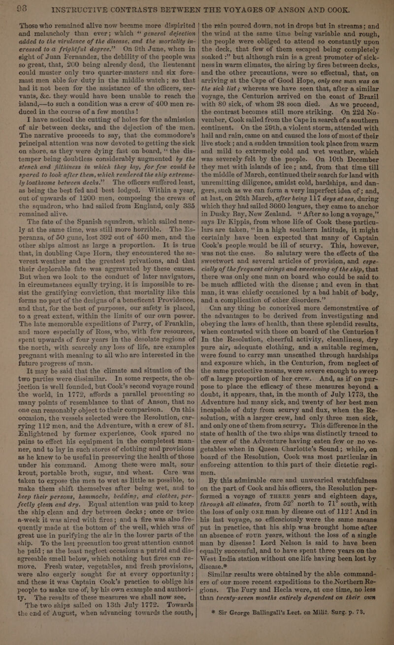 Those who remained alive now became more dispirited and melancholy than ever; which “ general dejection added to the virulence of the disease, and the mortality in- creased to a frightful degree.” On Sth June, when in sight of Juan Fernandez, the debility of the people was so great, that, 200 being already dead, the lieutenant could muster only two quarter-masters and six fore- mast men able for duty in the middle watch; so that had it not been for the assistance of the officers, ser- vants, &amp;c. they would have been unable to reach the island,—to such a condition was a crew of 400 men re- duced in the course of a few months! T have noticed the cutting of holes for the admission of air between decks, and the dejection of the men. The narrative proceeds to say, that the commodore’s principal attention was now devoted to getting the sick on shore, as they were dying fast on board, “‘ the dis- temper being doubtless considerably augmented by the stench and filthiness in which they lay, for few could be spared to look after them, which rendered the ship extreme- ly loathsome between decks.” ‘The officers suffered least, as being the best fed and best lodged. Within a year, out of upwards of 1200 men, composing the crews of the squadron, who had sailed from England, only 335 remained alive. The fate of the Spanish squadron, which sailed near- ly at the same time, was still more horrible. The Es- peranza, of 50 guns, lost 392 out of 450 men, and the other ships almost as large a proportion. It is true that, in doubling Cape Horn, they encountered the se~ verest weather and the greatest privations, and that their deplorable fate was aggravated by these causes. But when we look to the conduct of later navigators, in circumstances equally trying, it is impossible to re- sist the gratifying conviction, that mortality like this forms no part of the designs of a beneficent Providence, and that, for the best of purposes, our safety is placed, to a great extent, within the limits of our own power. The late memorable expeditions of Parry, of Franklin, and more especially of Ross, who, with few resources, spent upwards of four years in the desolate regions of the north, with scarcely any loss of life, are examples pregnant with meaning to all who are interested in the future progress of man. It may be said that the climate and situation of the two parties were dissimilar. In some respects, the ob- jection is well founded, but Cook’s second voyage round the world, in 1772, affords a parallel presenting so many points of resemblance to that of Anson, that no one can reasonably object to their comparison. On this occasion, the vessels selected were the Resolution, car- rying 112 men, and the Adventure, with a crew of 81. Enlightened by former experience, Cook spared no pains to effect his equipment in the completest man- ner, and to lay in such stores of clothing and provisions as he knew to be useful in preserving the health of those under his command. Among these were malt, sour krout, portable broth, sugar, and wheat. Care was taken to expose the men to wet as little as possible, to make them shift themselves after being wet, and to keep their persons, hammocks, bedding, and clothes, per- Sectly clean and dry. Equal attention was paid to keep the ship clean and dry between decks; once or twice a-week it was aired with fires; and a fire was also fre- quently made at the bottom of the well, which was of great use in purifying the air in the lower parts of the ship. To the last precaution too great attention cannot be paid; as the least neglect occasions a putrid and dis- agreeable smell below, which nothing but fires can re- move, Fresh water, vegetables, and fresh provisions, were also eagerly sought for at every opportunity ; and these it was Captain Cook’s practice to oblige his people to make. use of, by his own example and authori- ty. The results of these measures we shall now see. The two ships sailed on 13th July 1772. Towards the end of August, when advancing towards the south, the rain poured down, not in drops but in streams; and the wind at the same time being variable and rough, the people were obliged to attend so constantly upon the deck, that few of them escaped being completely soaked :”’ but although rain is a great promoter of sick- ness in warm climates, the airing by fires between decks, and the other precautions, were so effectual, that, on arriving at the Cape of Good Hope, only one man was on the sick list ; whereas we have seen that, after a similar voyage, the Centurion arrived on the coast of Brazil with 80 sick, of whom 28 soon died. As we proceed, the contrast becomes still more striking. On 22d No- vember, Cook sailed from the Cape in search of a southern continent. On the 29th, a violent storm, attended with hail and rain, came on and caused the loss of most of their live stock ; and a sudden transition took place from warm and mild to extremely cold and wet weather, which was severely felt by the people. On 10th December they met with islands of ice; and, from that time till the middle of March, continued their search for land with unremitting diligence, amidst cold, hardships, and dan- gers, such as we can form a very imperfect idea of ; and, at last, on 26th March, after being 117 days at sea, during which they had sailed 8660 leagues, they came to anchor in Dusky Bay, New Zealand. “ After so long a voyage,’ says Dr Kippis, from whose life of Cook these particu- lars are taken, “in a high southern latitude, it might certainly have been expected that many of Captain Cook’s people would be ill of scurvy. This, however, was not the case. So salutary were the effects of the sweetwort and several articles of provision, and espe- cially of the frequent airings and sweetening of the ship, that there was only one man on board who could be said to be much afflicted with the disease ; and even in that man, it was chiefly occasioned by a bad habit of body, and a complication of other disorders.” Can any thing be conceived more demonstrative of the advantages to be derived from investigating and obeying the laws of health, than these splendid results, . when contrasted with those on board of the Centurion ? In the Resolution, cheerful activity, cleanliness, dry pure air, adequate clothing, and a suitable regimen, were found to carry man unscathed through hardships and exposure which, in the Centurion, from neglect of the same protective means, were severe enough to sweep off a large proportion of her crew. And, as if on pur- pose to place the efficacy of these measures beyond a doubt, it appears, that, in the month of July 1773, the Adventure had many sick, and twenty of her best men incapable of duty from scurvy and flux, when the Re~ solution, with a larger crew, had only three men sick, and only one of them from scurvy. This difference in the state of health of the two ships was distinctly traced to the crew of the Adventure having eaten few or no ve- getables when in Queen Charlotte’s Sound; while, on board of the Resolution, Cook was most particular in — enforcing attention to this part of their dietetic regi- men. By this admirable care and unwearied watchfulness on the part of Cook and his officers, the Resolution per- formed a voyage of THREE years and eighteen days, through all climates, from 52° north to 71° south, with the loss of only ONE man by disease out of 112! And in his last voyage, so efficaciously were the same means put in practice, that his ship was brought home after an absence of FouR years, without the loss of a single man by disease! Lord Nelson is said to have been equally successful, and to have spent three years on the West India station without one life having been lost by disease.* . Similar results were obtained by the able command- ers of our more recent expeditions to the Northern Re- gions. The Fury and Hecla were, at one time, no less than twenty-seven months entirely dependent on their own * Sir George Ballingall’s Lect. on Milit. Surg. p. 73,