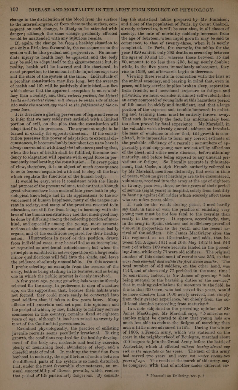 change in the distribution of the blood from. the surface to the internal,organs, or from these to the surface, con- sequent on such change, is likely to be attended with danger ; although the same change gradually effected would be unattended with any injurious results. If, again, the change be from a healthy situation to one only a little less favourable, the consequences to the system will be also gradual and progressive. No imme- diate injury to health may be apparent, and the body reality, health will be lowered and life shortened, in exact proportion to the amount of the injurious expcsure and the state of the system at the time. a peculiar constitution may live long, but the average of health and life will be positively diminished,—a fact which shews that the apparent exception is more a fal- lacy than a reality, and that, ceteris paribus, the highest health and greatest vigour will always be onthe side of those who make the nearest appreach to the fulfilment of the or- ganic laws. It is therefore a glaring perversion of logic and reason to infer that we may safely rest satisfied with a limited portion of evil, on the plea that the constitution will adapt itself to its presence. The argument ought to be turned in exactly the opposite direction. If the consti- tution possesses this power of adaptation to external cir- cumstances, it becomes doubly incumbent on us to have it always surrounded with beneficial influences ; seeing that, when the laws of health shall be fulfilled, the same ten- dency to adaptation will operate with equal force in per- manently ameliorating the constitution. In every point of view, therefore, it is an object of much consequence to us to become acquainted with and to obey all the laws which regulate the functions of the human body. It would be easy, were it consistent with the limits and purpose of the present volume, to shew that, although great advances have been made of late years both in phy- siological knowledge and in its applications to the ad- vancement of human happiness, many of the usages cur- rent in society, and many of the practices resorted toin education, are still far from being in harmony with the laws of the human constitution ; and that much good may be done by diffusing among the reflecting portion of man- kind, and especially among the young, more accurate notions of the structure and uses of the various bodily organs, and of the conditions required for their healthy action. Illustrations in proof of this position, drawn from individual cases, may be cavilled at as incomplete, or regarded as accidental coincidences ; but when the principle is exhibited in active operation on a large scale, minor qualifications will fall into the shade, and leave the evidence absolutely unassailable. On this account, I prefer selecting an example from the records of the army, both as being striking in its features, and as being one in which the public interest is deeply involved. A few years ago, young growing lads were uniformly selected for the army, in preference to men of a mature age, on the supposition that, because their habits were not formed, they could more easily be converted into good soldiers than if taken a few years later. Many officers still entertain and act upon this opinion; and the period at which, by law, liability to military service commences in this country, remains fixed at eighteen years of age, although it has been raised to twenty by most of the Continehtal governments. Examined physiologically, the practice of enlisting juvenile recruits seems peculiarly irrational. During growth, the conditions required for the healthy develop- ment of the body are, moderate and healthy exercise, plenty of nourishing food, abundance of sleep, and a cheerful state of mind. In making the transition from boyhood to maturity, the equilibrium of action between the different parts of the system is so much disturbed, that, under the most favourable circumstances, an un- usual susceptibility of disease prevails, which renders ing the statistical tables prepared by Mr Finlaison, and those of the population of Paris, by Count Chabrol, already referred to, it will be seen that, in all classes of society, the rate of mortality suddenly increases from the age of fourteen, when rapid growth may be said to commence, to that of twenty-three, when it is nearly completed. In Paris, for example, the tables for the year 1820 exhibit only 395 deaths as occurring between the ages of 10 and 15; whereas those between 15 and 20, amount to no less than 708, being nearly double ; while, in the five years immediately subsequent, they rise to 1389, and afterwards begin to decrease. Viewing these results in connection with the laws of the animal economy, and bearing in mind that, even in peace, military service implies broken sleep, separation from friends, and occasional exposure to fatigue and privation, we must consider it almost self-evident, that an army composed of young lads at this hazardous period of life must be sickly and inefficient, and that a large portion of the expense and trouble bestowed in enlist- ing and training them must be entirely thrown away. That such is actually the fact, has unfortunately been too often proved by fatal experience. Mr Marshall, in the valuable work already quoted, adduces an irresisti- ble mass of evidence to shew that, till growth is com- pleted, it is impossible to form any correct estimate of the probable efficiency of a recruit ; as numbers of ap- parently promising young men are cut off by affections of the chest, and other acute diseases, before attaining maturity, and before being exposed to any unusual pri- vations or fatigue. So literally accurate is this state- ment, that Coche, a high French authority referred to by Mr Marshall, mentions distinctly, that even in time of peace, when no great hardships are to be encountered, volunteers, received into the army at the age of eighteen or twenty, pass two, three, or four years of their period of service (eight years) in hospital, solely from inability to bear up against difficulties which scarcely affect those who are a few years older. If such be the result during peace, I need hardly say that, in time of war, the practice of enlisting very young men must be not less fatal to the recruits than costly to the country. It appears, accordingly, that, in the army in Spain, sickness and inefficiency prevailed almost in proportion to the youth and the recent ar- rival of the soldiers. Sir James MacGrigor cites the 7th regiment as an illustration, and adds, that be- tween 9th August 1811 and 20th May 1812 it lost 246 men ; of whom 169 were recruits landed in the preced- ing June, while only 77 were old soldiers. The original number of this detachment of recruits was 353, so that more than one-half died within the first eleven months. The total number of old soldiers, on the other hand, was 1143, and of them only 77 perished in the same time! So convinced, indeed, is Sir James of growing “ lads being unequal to the harassing duties of the service,” that in making calculations for measures in the field, he thinks that 600 men, who had served five years, would be more effective than 1000 newly arrived, not simply from their greater experience, &gt;ut chiefiy from the ad- ditional stamina proceeding from maturity.* In a note subjoined to the preceding opinion of Sir James MacGrigor, Mr Marshall says, ‘‘ Numerous ex- amples might be quoted to shew that young lads are much less able to endure the fatigue of marching than men a little more advanced in life. During the winter of 1805, a French army, which was stationed on the coast in the neighbourhood of Boulogne, marched about 400 leagues to join the Grand Army before the battle of Austerlitz, which it effected without leaving almost any sick in the hospitals onthe route. Themen of this army had served two years, and were mot under twenty-two yearsofage. ‘The result of the march of this army may be compared with that of another under different cir-