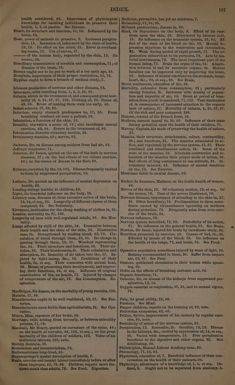 knowledge for enabling individuals to preserve their health, 1,3, et passim. See Disease. Heart, its structure and function, 51, 53.. brain, 93. Heat, power of animals to preserve, 3. Increases perspira- _ tion, 15. Sensation of, influenced by the state of health, 18,19. Its effect on the mind, 18. Error in overheat- ing rooms, 22. Use of stoves, 67. of the human body, regulated by the skin, 15. source, 58. Hereditary transmission of scrofula and consumption, 71 ; of diseases of the brain, 78. Horses ought not to be put to work at a too early age, 49. Hospitals, importance of their proper ventilation, 65, 78. Hygiéne ought to form a branch of medical study, 7. Influenced by the Its Idleness productive of nervous and other diseases, 93, Infants, errors in the treatment of, and consequent great mor- tality of, 4, 21, 67, 97, 100. Clothing of, 20. Bones of, 49,50. Error of making them walk too early, 49. Infant-schools, 37, 69, 82. Infection, empty stomach predisposes to, 17, 30. breathing confined air near a patient, 56, Inhalation, a function of the skin, 16. Insanity, starvation a cause of, 79; also inordinate mental exertion, 83, 84. Errors in the treatment of, 86. Intoxication disturbs voluntary motion, 33. Involuntary muscles, 46 5; nerves, 92. From Jackson, Dr, on disease among soldiers from bad air, 62. Jeffreys’ respirator, 71. Johnson, Dr James, quoted on the use of the bath in nervous diseases, 27; on the bad effects of too violent exercise, 43 3 on the causes of disease in the fleet, 99. Kidneys, excretion by the, 13,101. Disease frequently excited in them by suppressed perspiration, 13. Latham, Dr, quoted on the influence of mental depression on health, 99. Leading-strings hurtful to children, 49, Light, its beneficial influence on the body, 29. Literary men, diseases of, from excessive action of the brain, 19, 84, et seq.,93. Longevity of different classes of them compared, 95. See Sedentary. Liverpool, institution for the cheap washing of clothes in, 24. London, mortality in, 97, 100. Longevity of men with well-regulated minds, 95. tality. Lungs affected by chill of the skin, 14. their health and the state of the skin, 28. Illustrative case, ib. Strengthened by reading aloud, 45,70. Cir- culation of blood throvigh them, 53, 54. Its change in passing through them, 53, 57. Woodcut representing the, 54. Their structure and functions, 55. Their air- tubes, 56. Their bloodvessels,ib. Their exhalation and absorption, 56. Quantity of air taken into the, 57. In- jured by tight-lacing, &amp;c., 60. Conditions of their health, 64, et seq. Their connexion with animal heat, 58. Means of promoting their development, and improv- ing their functions, 68, et seq. Influence of original constitution of the, on health, 71. Injured by changes of temperature of the air, 70. See Consumption. Re- spiration. See Mor- Connexion between MacGrigor, Sir James, on the mortality of young recruits, 102. Malaria, 17, 30. Manufactories ought to be well ventilated, 62, 67. tories. Manufacturers more feeble than agriculturists, 39. See Ope- rative. Mapes, Miss, exposure of her brain, 80. Marriage, evils arising from tooearly, or between unhealthy persons, 71, 78. Marshall, Mr Henry, quoted on curvature of the spine, 40; on the health of recruits, 94, 102, et seq.5 on the great mortality of the children of soldiers, 102. Value of his statistical labours, 103, note. Marshy districts, 30. Materialism and immaterialism, 73. Mathematicians long-lived, 95. See Fac- Meals, exercise and mental labour immediately before or after them improper, 42, 79,90. Children require more fre- quent meals than adults, 79. See Food. Digestion, 107 Effect of its emo- tions upon the skin, 19. Disordered’ by intense cold, 19. Its influence on the muscular system, 37,95. Ef- fect of the state of the blood on the, 55. Mental de- pression injurious to the respiration and circulation, 83. Weal during period of rapid growth, 71. The or- ganization subservient to its purposes, 72. Acts by ma- terialinstruments, 72. The most important part of the human being, 73. Brain the organ of the,74. Adapta- tion between it and its executive organs, ib. Mental faculties can be improved only by improving the brain, 86. Influence of mental emotions on the stomach, lungs, heart, &amp;c., 93, et seq., 99. See Brain. Moral sentiments, education of the, 88. Mortality, extensive from consumption, 6153 particularly among females, ib. Increases with density of popula- tion and impurity of air, 63. Great at period of tran- sition from youth to manhood, 71,102. Vast diminution of, in consequence of increased attention to the organic laws of nature, 97. Mortality of infants, 4, 21, 67, 97. Of the rich and poor compared, 100. Moscow, retreat of the French from, 38. Mothers, earnest appeal to, 39, 40. Influence of their state during gestation upon the health of their children, 78. 24. Muscles, their structure, attachments, colour, contractility, 3805 and functions, 31. The muscles stimulated to ac- tion, and regulated, by the nervous system, 31,37. Their combined and simultaneous action, 34. Sense of the state of the muscles, 33. Alternate contraction and re- laxation of the muscles their proper mode of action, 34. Bad effects of long continuance in one attitude, 34. In- voluntary muscles, 46. Influence of mental emotions on the, 93. See Exercise. Musicians liable to mental disease, 95. Necker de Saussure, Madame, on the feeble health of women, 40. Nerves of the skin, 18. Of voluntary motion, 32, et seq. Of the senses, 76. Uses of the nerves illustrated, 76. Nervous diseases, importance of attending to the skin in, 27, 28. Often hereditary, 78. Predisposition to them some- times caused by circumstances operating on mothers during gestation, 78. Frequently arise from over-exer- cise of the brain, 84. Nervous influence, 92. Nervous system described, 72,92. Periodicity of its action, 91. Its influence on the general health,92. See Brain. Newton, Sir Isaac, injured his brain by inordinate study, 84. Nutrition promoted by exercise, 49. Causes of bad, ib., 54. Effected by means of the blood, 50. Its influence on the health of the lungs, 72, and brain, 78. See Food. Operative population sometimes injured by want of light, 29. Bathing recommended to them, 26. Suffer from impure air, 63, 67. See Poor. Orators, quickened circulation in their brains while speak- ing, 80. Orfila on the effects of breathing carbonic acid, 66. Organic functions, 74. Osborne, Dr, on disease of the kidneys from suppressed per- spiration, 13, 14. Oxygen essential to respiration, 57, 58, and to mental vigour, 78. Pain, its great utility, 18, 48. Passions. See Mind. Pauper children, reports on the training of, 82, note. Pedestrian excursions, 48, 46. Pellico, Sylvio, improvement of his memory by regular exer- cise, 91, note. Periodicity of action of the nervous system, 91. Perspiration, 12. Insensible, ib. Sensible, 13,15. Disease in the kidneys, &amp;c., excited by suppression of, 14, et seq., 26. Varies with temperature, 15. Free perspiration beneficial to the digestive and other organs, 29. Not debilitating, 69. Philadelphia, Manual Labour Academy pa 83. Phrenology, 77, 85, 91. Physicians, education of, 7. Beneficial influence of their con- versation on the health of their patients, 94. Physiology, advantages of a knowledge of, 1, 3, et seq. De- fined,2. Ought not to be separated from anatomy, 8.