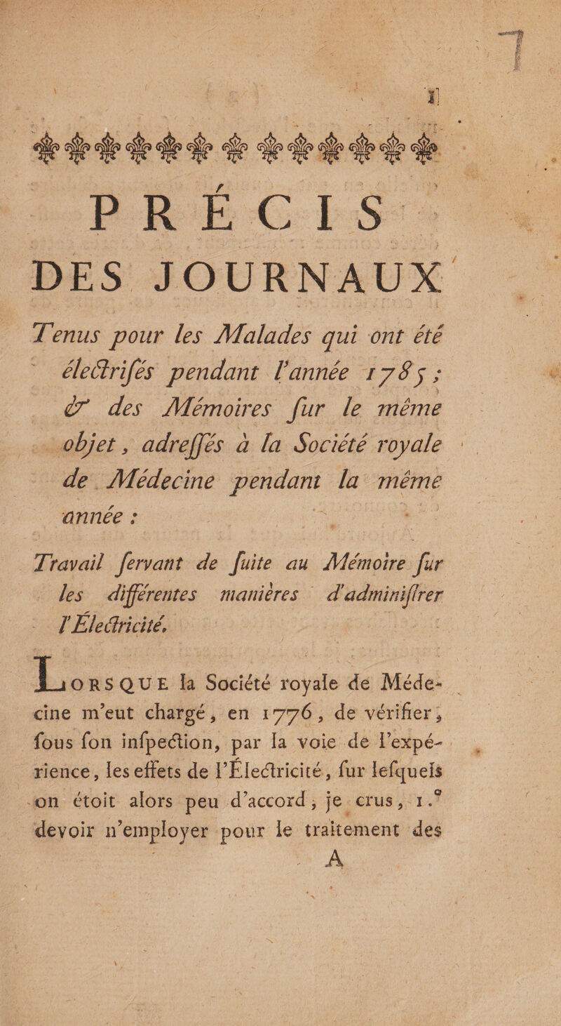 PRECIS DES JOURNAUX Tenus pour les Malades qui ont été éleélrifés pendant l’année ij8j ; if des Mémoires fur le même objet , adreffés à la Société royale de Médecine pendant la même année : ' \ Travail fervant de fuite au Mémoire fur les différentes manières d’adminïjirer TÉleélricité. X-iORSQUE la Société royale de Méde* cine m’eut chargé, en 1776, de vérifier, fous fon infpeélion, par la voie de l’expé¬ rience, les effets de l’ÉIeéîricité, fur iefquels 011 étoit alors peu d’accord, je crus, 1 devoir 11’employer pour le traitement des