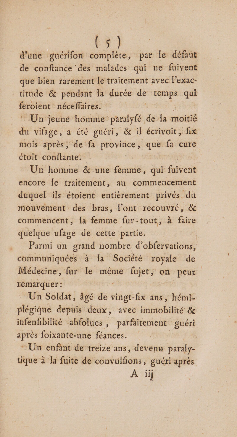 d’une giiérifori complète, par le défaut de confiance des malades qui ne fuivent que bien rarement le traitement avec l’exac¬ titude & pendant la durée de temps qui feroient néceffaires. Un jeune homme pâralyfé de la moitié du vifage, a été guéri, 8c il écrivoit, fix mois après, de fa province, que fa cure étoît confiante. Un homme 8c une femme, qui fuivent encore le traitement, au commencement duquel ils étoient entièrement privés du mouvement des bras, font recouvré, & commencent, la femme fur-tout, à faire quelque ufage de cette partie. Parmi un grand nombre d’obfer varions, communiquées à la Société royale de Médecine, fur le même fujet, on peut remarquer: Un Soldat, âgé de vingt-fix ans, hémi¬ plégique depuis deux, avec immobilité & infenfibilité abfolues , parfaitement guéri après foixante-une féances. Un enfant de treize ans, devenu paraly¬ tique à la fuite de convulfions, guéri après A IJI