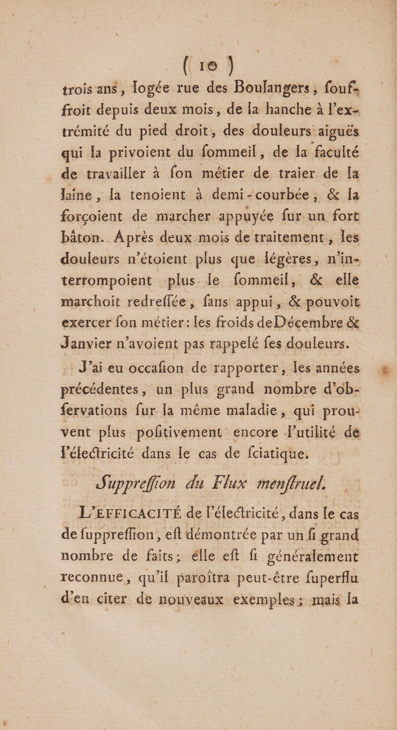 trois ans, logée rue des Boulangers, fouf- froit depuis deux mois, de la hanche à l’ex¬ trémité du pied droit, des douleurs aiguës qui ia privoient du fommeil, de la faculté de travailler à fon métier de traier de la laine, la tenoient à demi - courbée, 8c ia forçoient de marcher appuyée fur un fort bâton. Après deux mois de traitement, les douleurs n’étoient plus que légères, n’in- terrompoient plus le fommeil, & elle marchoit redreffée, fans appui, & pouvoit exercer fon métier: les froids deDécembre 8c Janvier n’avoient pas rappelé fes douleurs. J’ai eu occafion de rapporter, les années précédentes, un plus grand nombre d’ob- fervations fur la même maladie, qui prou¬ vent plus pofitivement encore futilité de Féleélricité dans ie cas de fciatique. Supprcjfïon du Flux menjlruel. L’efficacité de féleélricité, dans le cas de fuppreffion, efl démontrée par un.fi grand nombre de faits; elle efl fi généralement reconnue, qu’il paraîtra peut-être fuperflu d’en citer de nouveaux exemples; mais la