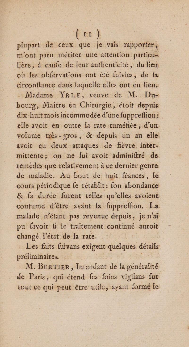 plupart de ceux que je vais rapporter, m’ont paru mériter une attention particu¬ lière, à caufe de leur authenticité , du lieu ou les obfervations ont été fuivies, de la circonfiance dans laquelle elles ont eu lieu. Madame Yrle, veuve de M. Du- bourg, Maître en Chirurgie, étoit depuis dix-huit mois incommodée d’une fupprefîïon; elle avoit en outre la rate tuméfiée, d’un volume très - gros , & depuis un an elle avoit eu deux attaques de fièvre inter¬ mittente ; on ne lui avoit adminiftré de remèdes que relativement à ce dernier genre de maladie. Au bout de huit féances, le cours périodique fe rétablit : fon abondance & fa durée furent telles qu’elles a voient coutume d’être avant la fupprefiion. La malade n’étant pas revenue depuis, je n’ai pu favoir fi le traitement continué auroit changé l’état de la rate. Les faits fuivans exigent quelques détails préliminaires. M. BERTIER, Intendant de la généralité de Paris, qui étend fes foins vigilans fur tout ce qui peut être utile, ayant formé le