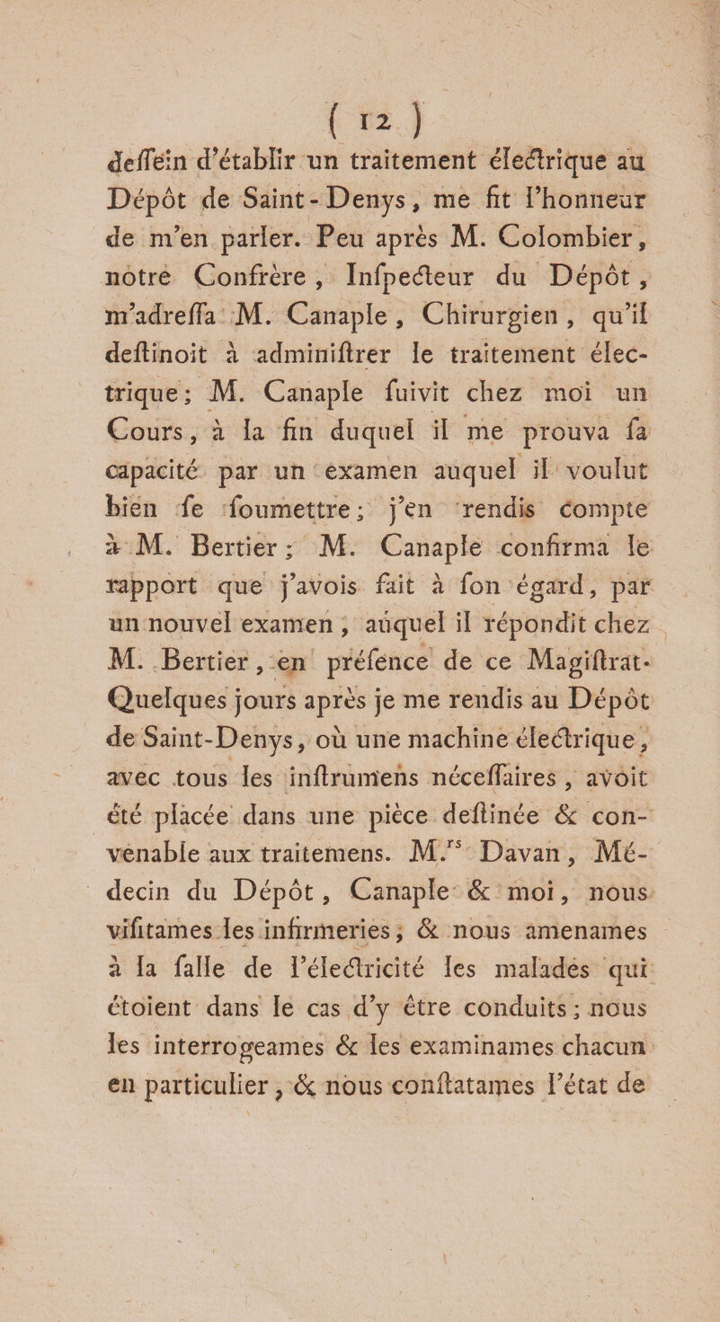 de/Tein d’établir un traitement électrique au Dépôt de Saint- Denys, me fit l’honneur de m’en parler. Peu après M. Colombier, notre Confrère , Infpeéleur du Dépôt , m’adreffa M. Canaple , Chirurgien , qu’il deftinoit à adminiftrer le traitement élec¬ trique; M. Canaple fuivit chez moi un Cours, à ia fin duquel il me prouva fa capacité par un examen auquel il voulut bien fe foumettre; j’en rendis compte à M. Bertier ; M. Canaple confirma le rapport que j’avois fait à fon égard, par un nouvel examen , auquel il répondit chez M. Bertier, en préfence de ce Magîftrat- Quelques jours après je me rendis au Dépôt de Saint-Denys, où une machine éleétrique, avec tous les inftrumiens nécefiaires , avoit été placée dans une pièce deilinée & con¬ venable aux traitemens. M.rs Davan, Mé¬ decin du Dépôt, Canaple St moi, nous vifitames les infirmeries, & nous amenâmes à la falîe de l’éieélricité les malades qui étoient dans le cas d’y être conduits ; nous les interrogeâmes & les examinâmes chacun en particulier ? St nous confiatames l’état de