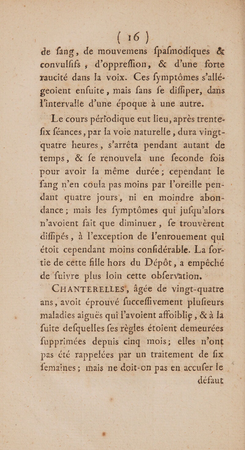 ('«) de fang, de mouvemens fpafmodiques 8s convulfifs d’oppreffion, & d’une forte raucité dans la voix. Ces fyniptômes s’allé- geoient enfuite, mais fans fe diffiper, dans l’intervalle d’une époque à une autre. Le cours périodique eut lieu, après trente- fix féances, par la voie naturelle , dura vingt- quatre heures, s’arrêta pendant autant de temps, 8c fe renouvela une fécondé fois pour avoir la même durée ; cependant le fang n’en coula pas moins par î’oreiile pen¬ dant quatre jours, ni en moindre abon¬ dance ; mais les fymptômes qui jufqu’aiors n’avoient fait que diminuer , fe trouvèrent diffipés, à l’exception de l’enrouement qui étoit cependant moins confidérable. La for- tie de cette fille hors du Dépôt, a empêché de fu ivre plus loin cette obfervation. Chanterelles, âgée de vingt-quatre ans,avoit éprouvé fucceffivement plufieurs maladies aigues qui l’avoient affoiblie, 8c à la fuite defquelles fes règles étoient demeurées fupprlmées depuis cinq mois; elles n’ont pas été rappelées par un traitement de fix femaines ; mais ne doit-on pas en accufer le défaut