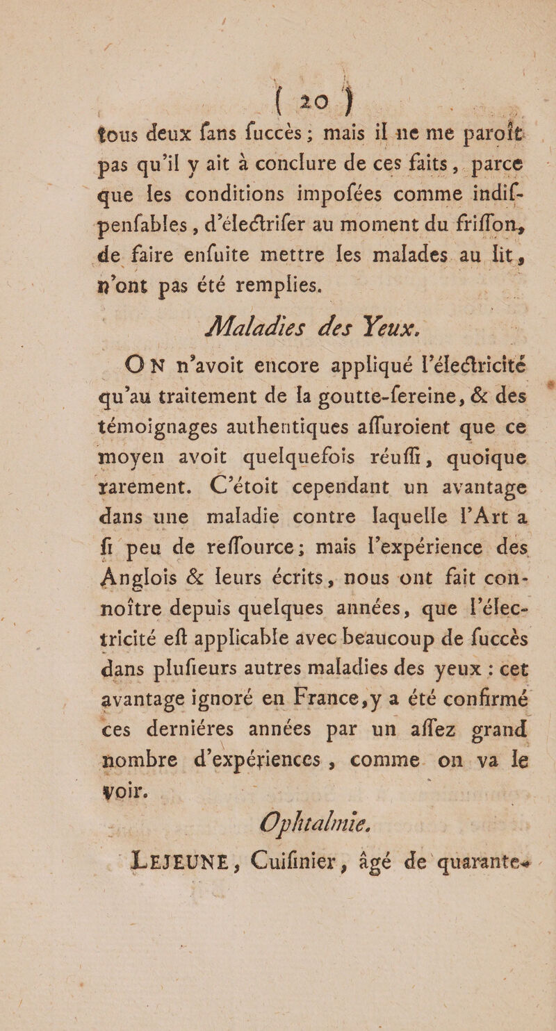 ( *0 ) tous deux fans fuccès ; mais il ne me paroit pas qu’il y ait à conclure de ces faits , parce que les conditions impofées comme indif- penfables , d’éleétrifer au moment du friflon* de faire enfuite mettre les malades au lit, îî ont pas été remplies. Maladies des Yeux. O N n’avoit encore appliqué l’éleélricité qu’au traitement de la goutte-fereine, & des témoignages authentiques affuroient que ce moyen avoit quelquefois réuffi, quoique rarement. C’étoit cependant un avantage dans une maladie contre laquelle l’Art a fi peu de refTource; mais l’expérience des Anglois & leurs écrits, nous ont fait con- noître depuis quelques années, que l’élec¬ tricité eft applicable avec beaucoup de fuccès dans plufieurs autres maladies des yeux : cet avantage ignoré en France,y a été confirmé ces dernières années par un aflez grand nombre d’expéfiences , comme on va le Voir. LEJEUNE, Cuifinier, âgé de quarante*