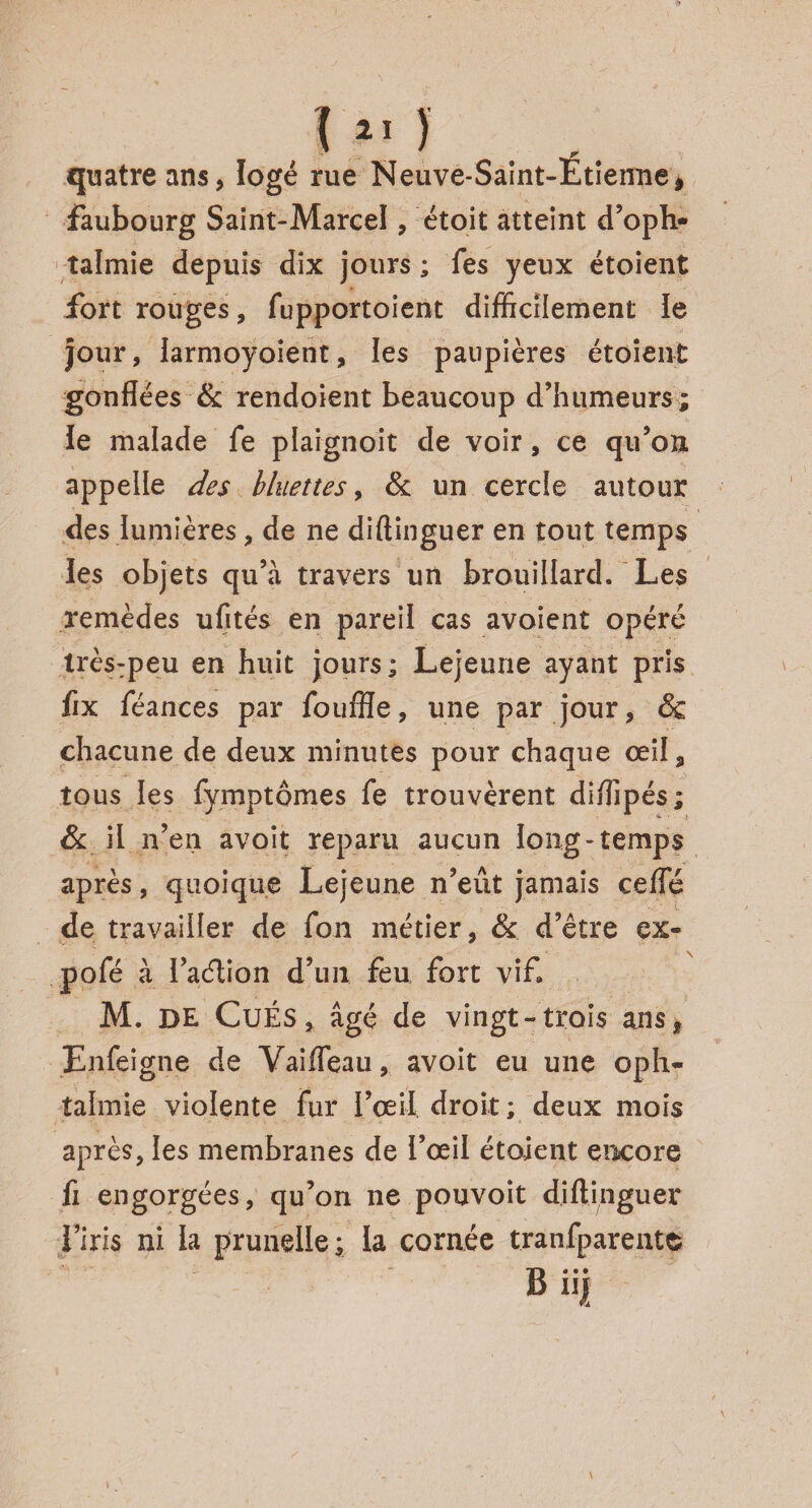 quatre ans, logé rue Neuve-Saint-Etienne, faubourg Saint-Marcel, étoit atteint d’oph¬ talmie depuis dix jours ; Tes yeux étoient fort rouges, fupportoîent difficilement le jour, larmoyoient, les paupières étoient gonflées & rendoient beaucoup d’humeurs; Je malade fe plaignoit de voir, ce qu’on appelle des binettes, & un cercle autour des lumières, de ne diftinguer en tout temps les objets qu’à travers un brouillard. Les remèdes ufltés en pareil cas avaient opéré très:peu en huit jours ; Lejeune ayant pris fix féances par foufîïe, une par jour, & chacune de deux minutes pour chaque œil, tous les fymptômes fe trouvèrent diffipés ; & il n’en avoit reparu aucun long-temps après, quoique Lejeune n’eût jamais ceffé de travailler de fon métier, & d’être ex- pofé à ï a&ion d’un feu fort vif. M. DE CuÉS, âgé de vingt-trois ansf Enfeigne de Vaifleau, avoit eu une oph¬ talmie violente fur l’œil droit ; deux mois après, les membranes de l’œil étoient encore fi engorgées, qu’on ne pouvoit diftinguer i’iris ni la prunelle; la cornée tranfparentc B iii