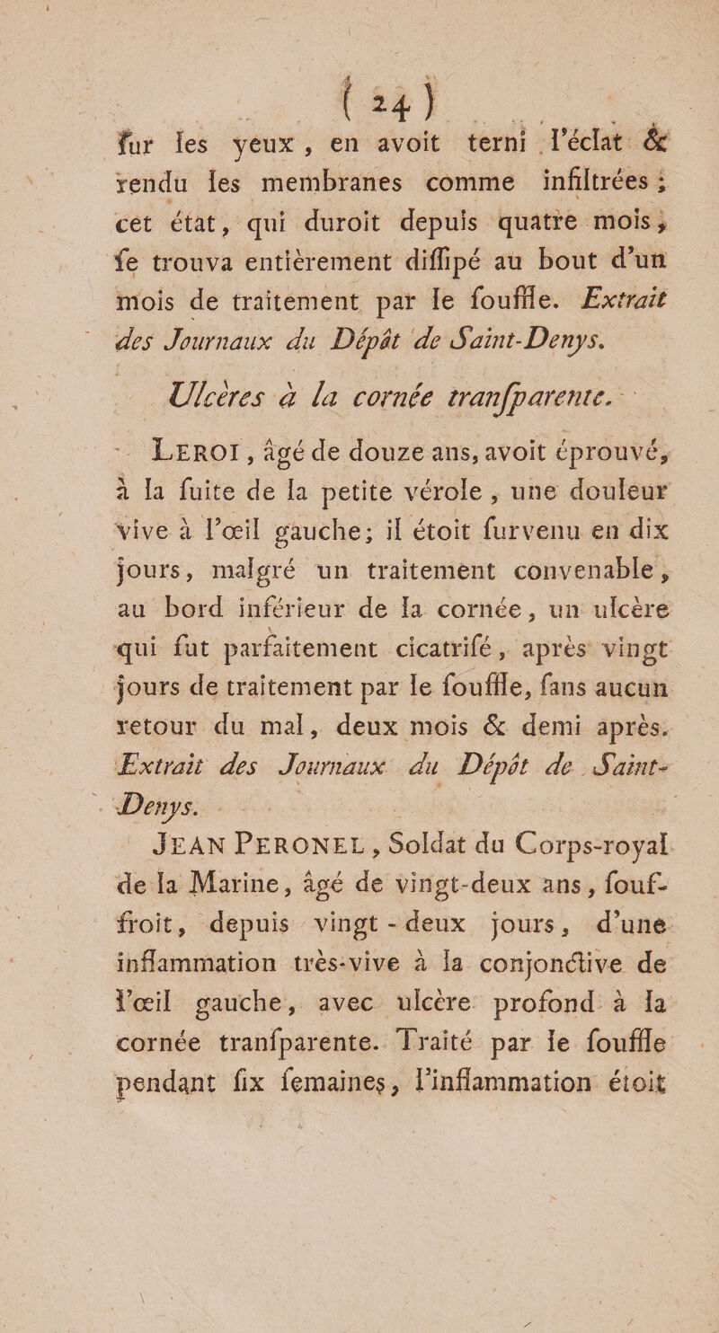 fur ies yeux , en avoit terni l’éclat & rendu ies membranes comme infiltrées ; cet état, qui duroit depuis quatre mois , fe trouva entièrement diffipé au bout d’un mois de traitement par le fouffle. Extrait des Journaux du Depot de Saint-Denys, Ulcères à la cornée tranfparente. Leroi , âgé de douze ans, avoit éprouvé, à ia fuite de ia petite vérole , une douleur vive à Fœil gauche: il étoit furvenu en dix jours, malgré un traitement convenable, au bord inférieur de la cornée, un ulcère qui fut parfaitement cicatrifé, après vingt jours de traitement par ie fouffle, fans aucun retour du mal, deux mois & demi après. Extrait des Journaux du Depot de Saint- Denys. Jean Peronel , Soldat du Corps-royal de ia Marine, âgé de vingt-deux ans, fouf- froit, depuis vingt - deux jours, d’une inflammation très*vive à la conjonctive de l’œil gauche, avec uïcère profond à ia cornée tranfparente. Traité par ie fouffle pendant fix fçmaine$, l’inflammation étoit /