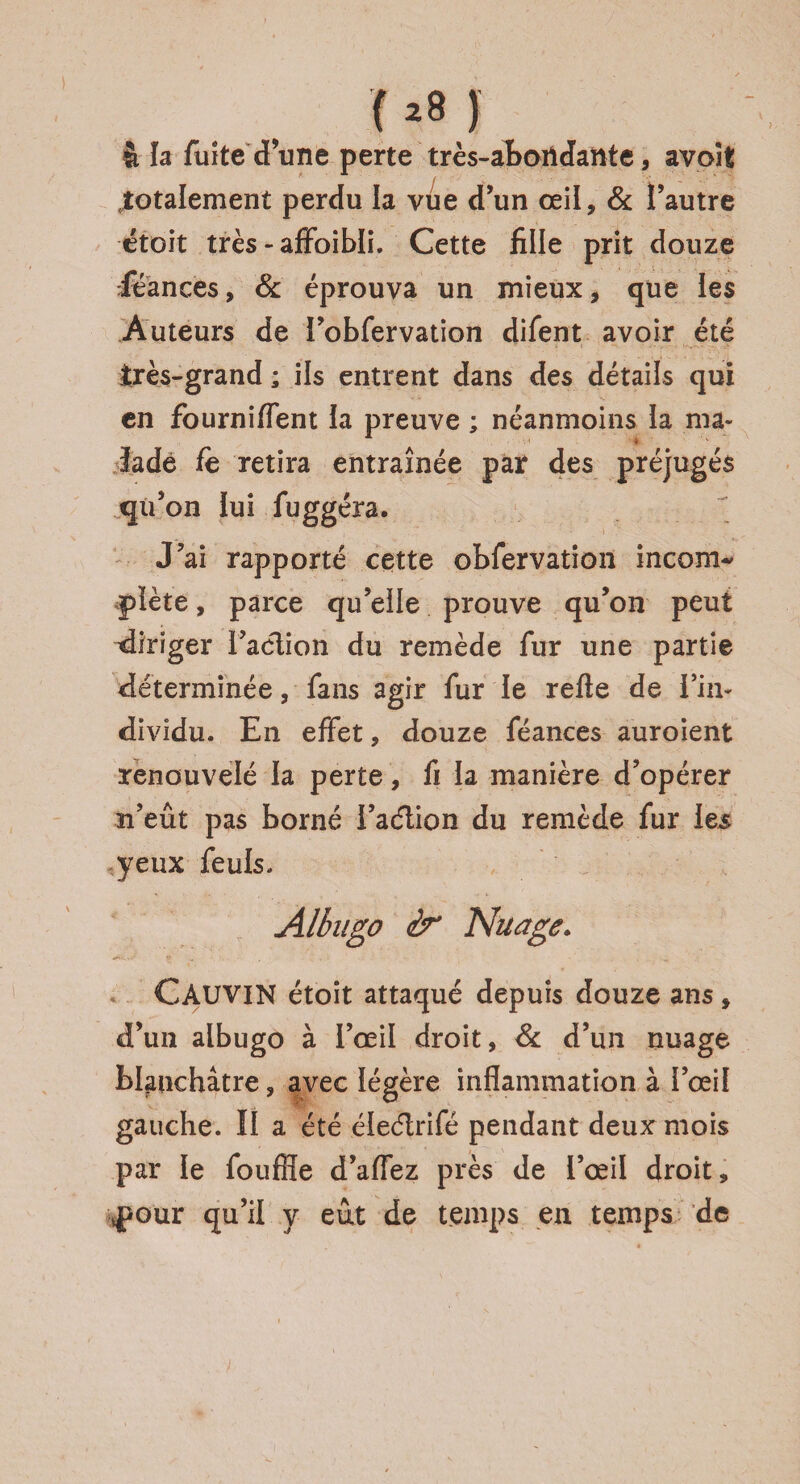 M ) à la fuîte dune perte très-abondante, avoSt .totalement perdu la vue d’un oeil, & l’autre étoit très - affoibli. Cette fille prit douze rfëances, 6c éprouva un mieux, que les Auteurs de i’obfervation difent avoir été très-grand ; ils entrent dans des détails qui en fourniflent la preuve ; néanmoins ia ma¬ lade fe retira entraînée par des préjugés qu’on lui fuggéra. J’ai rapporté cette obfervation incom^ pïète, parce qu’elle prouve qu’on peut ^diriger Faction du remède fur une partie déterminée, fans agir fur le refie de l’in¬ dividu. En effet, douze féances auroient renouvelé la perte, fi la manière d’opérer n’eût pas borné l’aétion du remède fur les yeux feuls» Albngo ér Nuage. CâUVIN étoit attaqué depuis douze ans, d’un albugo à l’œil droit, 6c d’un nuage blanchâtre, avec légère inflammation à l’œil gauche. Il a été éleétrifé pendant deux mois par le fouffle d’affez près de l’œil droit, .pour qu’il y eût de temps en temps de