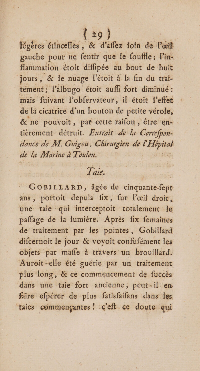 { *9 ) légères étincelles, & d’alfez loin de l'œil gauche pour ne fentir que le fouffle; l'in¬ flammation étoit dilfipée au bout de huit jours , & le nuage l’étoit à la fin du trai¬ tement; Talbugo étoit auffi fort diminué: mais fuivant i’obfer valeur, il étoit l’effet de la cicatrice d’un bouton de petite vérole, Sc ne pouvoit, par cette raifon , être en¬ tièrement détruit. Extrait de la Correfpon- dance de AI. Guigou, Chirurgien de IHôpital de la Marine a Toulon. Taie. GOBILLARD, âgée de cinquante-fept ans , portoit depuis fix , fur l’œil droit, une taie qui interceptoit totalement le paflage de la lumière. Après fix fernaines de traitement par les pointes , Gobillard difcernoit le jour Sc voyoit confufément les objets par malle à travers un brouillard. Auroit-elle été guérie par un traitement plus long, Sc ce commencement de fuccès dans une taie fort ancienne, peut-il en faire efpérer de plus fatisfaifans dans les