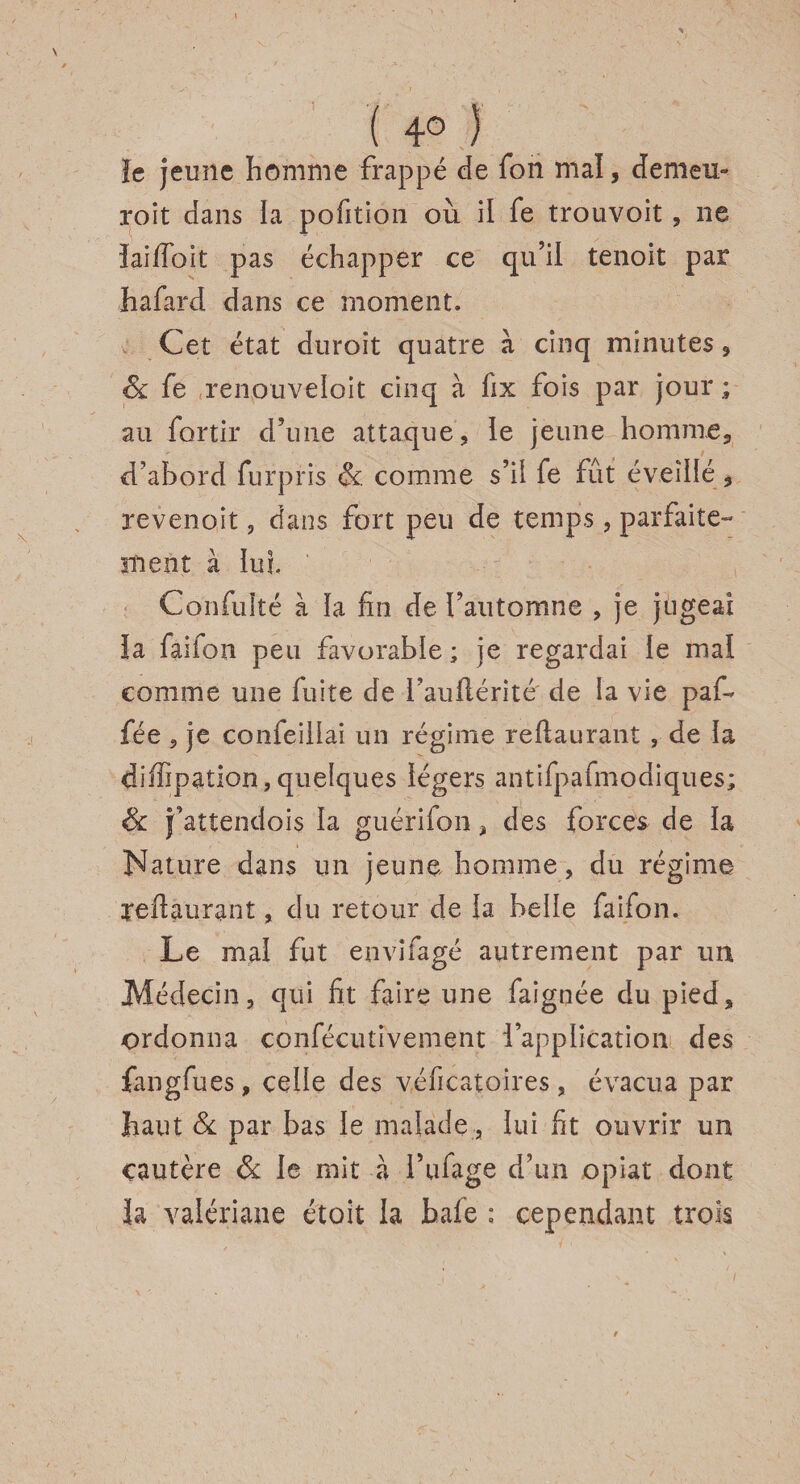 ( 4° ) îe jeune homme frappé de fon mal, demeu¬ rent dans la pofition où il fe trouvoit, ne iaiffoit pas échapper ce qu’il tenoit par hafard dans ce moment. Cet état duroit quatre à cinq minutes , & fe renouveloit cinq à fix fois par jour; au fortir d’une attaque, le jeune homme, d’abord fur pris &. comme s’il fe fût éveillé , revenoit, dans fort peu de temps, parfaite- snent à lui. Confulté à la fin de l’automne , je jugeai la faifon peu favorable; je regardai le mai comme une fuite de fauilérité de la vie paf- fée , je confeiilai un régime reiiaurant , de la diffipation,quelques légers antifpafmodiques; & j’attendois la guérifon, des forces de la Nature dans un jeune homme, du régime reftaurant, du retour de la belle faifon. Le mal fut envifagé autrement par un Médecin, qui fit faire une faignée du pied, ordonna confécutivenient l’application des fangfues, celle des véficatoires , évacua par haut & par bas le malade, lui fit ouvrir un cautère & le mit a fufage d’un opiat dont la valériane étoit la baie: cependant trois