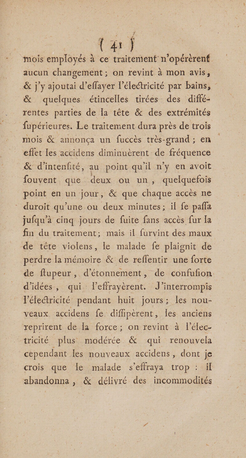 \ mois employés à ce traitement iFopérèrenf aucun changement; on revint à mon avis* Si j’y ajoutai d’effayer Féleéfricité par bains* Si quelques étincelles tirées des diffé¬ rentes parties de la tête Si des extrémités fupérieures. Le traitement dura près de trois mois Si annonça un fuccès très-grand ; en effet les accidens diminuèrent de fréquence Si d’intenfité, au point qu’il n’y en avoir fouvent que deux ou un , quelquefois point en un jour, Si que chaque accès ne duroit qu’une ou deux minutes; il fe paffa jllfqu’à cinq jours de fuite fans accès fur la fui du traitement; mais il furvint des maux de tête violens, le malade fe plaignit de perdre la mémoire Si de reffentir une forte de flupeur, d’étonnement ? de confufion, d’idées , qui l’effrayèrent. J’interrompis l’éleélricité pendant huit jours ; les nou¬ veaux accidens fe diflipèrent, les anciens reprirent de la force ; on revint à l’élec¬ tricité plus modérée Si qui renouvela cependant les nouveaux accidens, dont je crois que le malade s’effraya trop : il abandonna ? & délivré des incommodités i