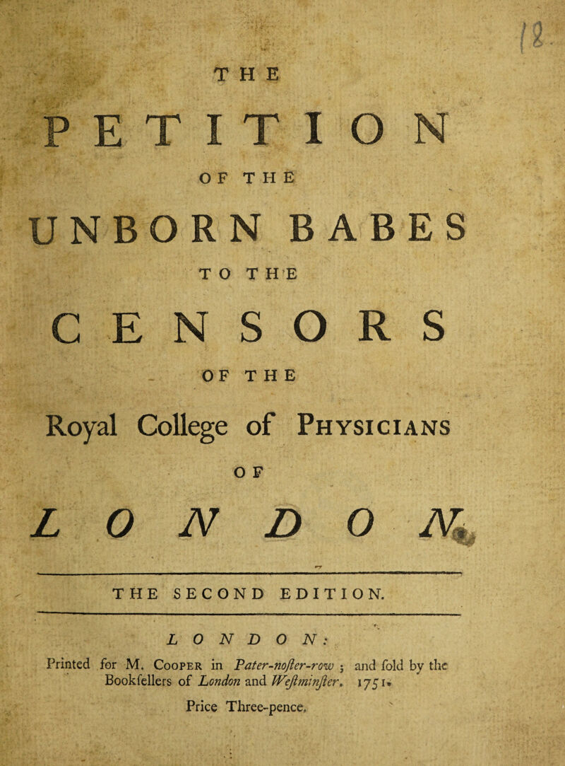 THE PETITION OF THE UNBORN BABES TOT HE CENSORS OF THE Royal College of Physicians O F LONDON,l THE SECOND EDITION. LONDON: Printed for M. Cooper in Pater-nofter-row ; and fold by the Bookfellers of London 2Xi&Wejlminfier, 1751® Price Three-pence.