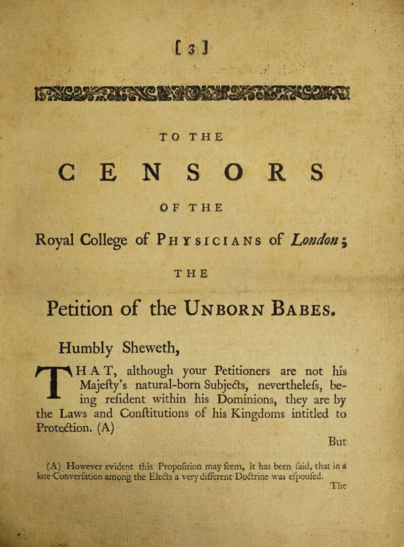 TO THE CENSORS 0 F T H E Royal College of Physicians of Londonj THE Petition of the Unborn Babes. Humbly Sheweth, THAT, although your Petitioners are not his Majefty’s natural-born Subjects, neverthelefs, be¬ ing relident within his Dominions, they are by the Laws and Conftitutions ot his Kingdoms intitled to Protection. (A) But (A) However evident this Propofition may feem, it has been laid, that in a kte Converfation among the Eledts a very different Dodtrine was efpouled. The