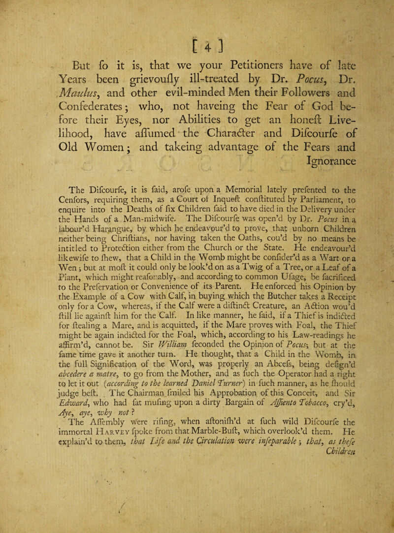 But fo it is, that we your Petitioners have of late Years been grievoufly ill-treated by Dr. Focus, Dr, Maulus, and other evil-minded Men their Followers and Confederates; who, not haveing the Fear of God be¬ fore their Eyes, nor Abilities to get an honefl: Live¬ lihood, have affumed the Character and Difcourfe of Old Women; and takeing advantage of the Fears and Ignorance The Difcourfe, it is faid, arofe upon a Memorial lately prefented to the Cenfors, requiring them, as a Court of Inquefl conftituted by Parliament, to enquire into the Deaths of fix Children faid to have died in the Delivery under the Hands of a Man-midwife. The Difcourfe was open’d by Dr. Pocus in a labour’d Harangue, by which he endeavour’d to prove, that unborn Children neither being Chriftians, nor having taken the Oaths, cou’d by no means be intitled to Protedion either from the Church or the State. He endeavour’d like wife to fhew, that a Child in the Womb might be confider’d as a Wart or a Wen j but at moll it could only be look’d on as a Twig of a Tree, or a Leaf of a Plant, which might reafonably, and according to common Ufage, be facrific.ed to the Prefervation or Convenience of its Parent. He enforced his Opinion by the Example of a Cow with Calf, in buying which the Butcher takes a Receipt only for a Cow, whereas, if the Calf were a diftind Creature, an Adion wou’d {till lie againft him for the Calf. In like manner, he faid, if a Thief is indided for dealing a Mare, and is acquitted, if the Mare proves with Foal, the Thief- might be again indided for the Foal, which, according to his Law-readings he affirm’d, cannot be. Sir William feconded the Opinion of Pocus\ but at the fame time gave it another turn. He thought, that a Child in the Womb, in the full Signification of the Word, was properly an Abcefs, being defign’d abcedere a matre, to go from the Mother, and as fuch the Operator had a right to let it out (,according to the learned Daniel Turner) in fuch manner, as he fhould judge belt, The Chairman fmiled his Approbation of this Conceit, and Sir Edward, who had fat mufing upon a dirty Bargain of Affknto Tobacco, cry’d, Aye^ aye, why not ? The Alfembly were rifing, when afbonifh’d at fuch wild Difcourfe the immortal Harvey fpoke from that Marble-Bull, which overlook’d them. He explain’d to them, that Life and the Circulation were infeparable; that, as thefe Children