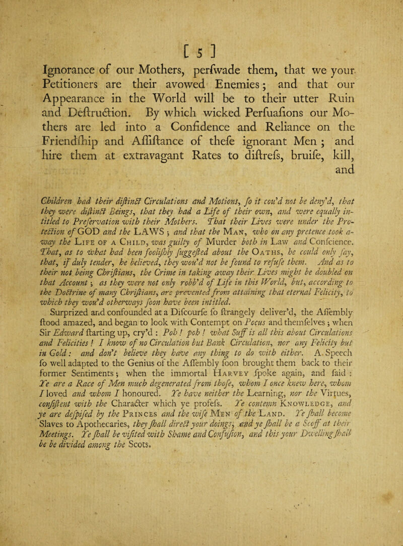 Ignorance of our Mothers, perfwade them, that we your Petitioners are their avowed Enemies; and that our Appearance in the World will be to their utter Ruin and Definition. By which wicked Perfuafions our Mo¬ thers are led into a Confidence and Reliance on the Friendship and Afiiftance of thefe ignorant Men ; and hire them at extravagant Rates to diftrefs, bruife, kill, and Children had their diftinhl Circulations and Motions, fo it con'd not he deny'd, that they were diftinbl Beings, that they had a Life of their own, and were equally in- titled to Prefervation with their Mothers. 'That their Lives were under the Pro~ tehtion of GOD and the LAWS ; and that the Man, who on any pretence took a- way the Life of a Child, was guilty of Murder both in Law and Confcience. That, as to what had been foolifhly fuggefted about the Oaths, he could only fay, that, if duly tender, he believed, they woiCd not be found to refufe then?. And as to their not_ being Chrijlians, the Crime in taking away their Lives might be doubled on that Account \ as they were not only robb'd of Life in this World, but, according to the Dohtrine of many Chrijlians, are prevented from attaining that eternal Felicity, to which they wou'd otherways foon have been intitled. Surprized and confounded at a Difcourfe fo flrangely deliver’d, the Affembly flood amazed, and began to look with Contempt on Pocus and themfelves; when Sir Edward flarting up, cry’d : Poh! poh ! what Sujf is all this about Circulations and Felicities ! I know of no Circulation but Bank Circulation, nor any Felicity but in Gold: and don't believe they have any thing to do with either. A Speech fo well adapted to the Genius of the AfTembly foon brought them back to their former Sentiments; when the immortal Harvey fpoke again, and faid : Te are a Race of Men much degenerated from thofe, whom I once knew here, whom I loved and whom I honoured. Te have neither the Learning, nor the Virtues, confident with the Charafter which ye profefs. Te contemn Knowledge, and ye are defpifed by the Princes and the wife Men of the Land. Te fhall become Slaves to Apothecaries, they fhall dire A your doings ? and ye ffoall be a Scoff at their Meetings. Te fhall be vifited with Shame and Confufion, and this your Dwelling fhall be be divided among the Scots,