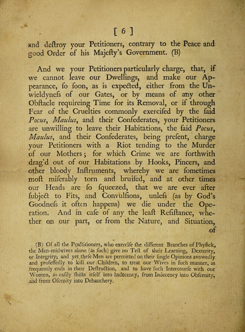and deftroy your Petitioners, contrary to the Peace and good Order of his Majefty’s Government. (B) And we your Petitioners particularly charge, that, if we cannot leave our Dwellings, and make our Ap¬ pearance, fo foon, as is expe&ed, either from the Un- wieldynefs of our Gates, or by means of any other Obftacle requireing Time for its Removal, or if through Fear of the Cruelties commonly exercifed by the faid Pocusy MauluSy and their Confederates, your Petitioners are unwilling to leave their Habitations, the faid Pocus, MauluSy and their Confederates, being prefent, charge your Petitioners with a Riot tending to the Murder of our Mothers; for which Crime we are forthwith drag’d out of our Habitations by Hooks, Pincers, and other bloody Inftruments, whereby we are fometimes ffioft miferably torn and bruifed, and at other times our Heads are fo fqueezed, that we are ever after fubjedl to Fits, and Convulfions, unlefs (as by God’s Goodnefs it often happens) we die under the Ope¬ ration. And in cafe of any the lead: Reliftance, whe¬ ther on pur part, or from the Nature, and Situation, of • (B) Of all the Practitioners, who exercife the different Branches ofPhyfick, the Men-midwives alone (as fuch) give no Teft of their Learning, Dexterity, or Integrity; and .yet. thefe Men are permitted on their fingle Opinions avowedly and profeffedly to kill our ..Children, to treat our Wives in fuch manner, as frequently ends in their Definition, .and to have fuch Intercourfe with our Women, as eafily fhifts itfelf into Indecency, from Indecency into Obfcenity, and from Ofcenity into Debauchery.