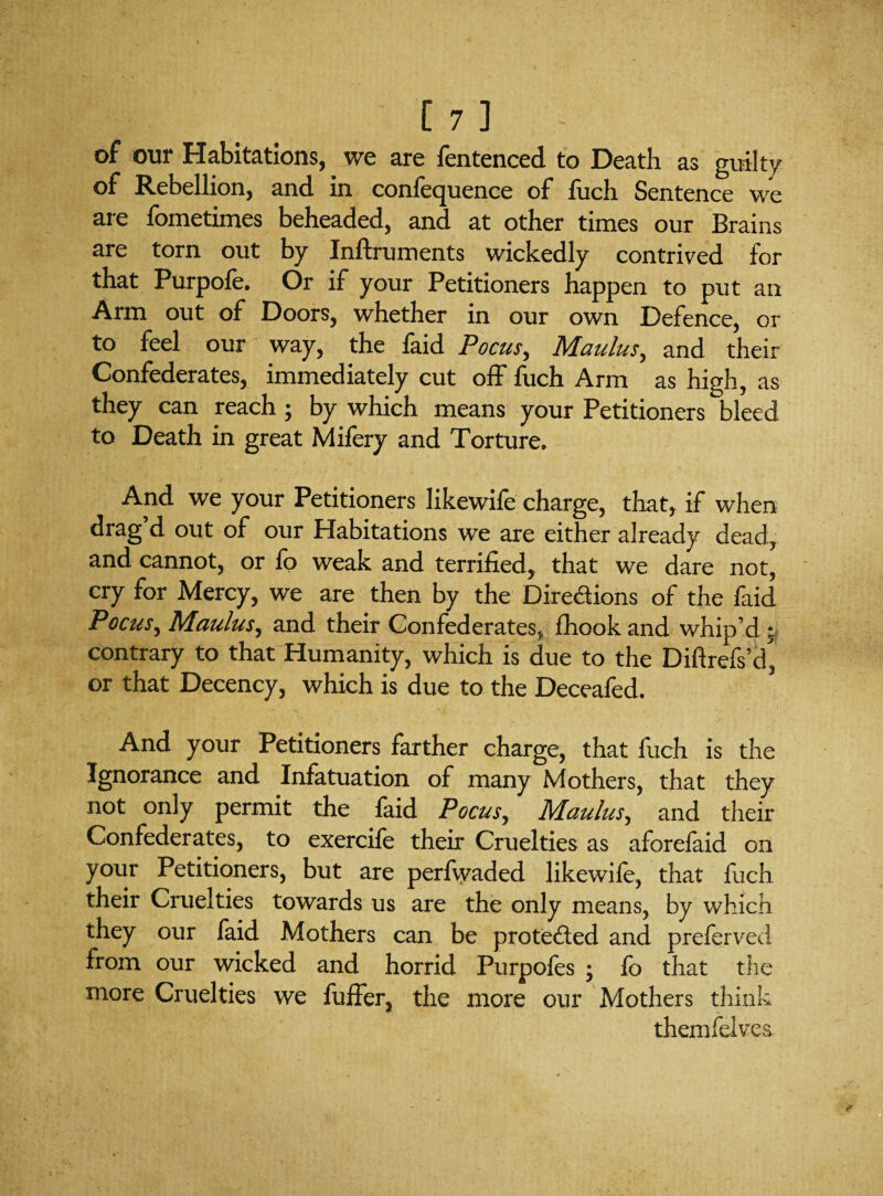 of our Habitations, we are fentenced to Death as guilty of Rebellion, and in confequence of fuch Sentence we are fometimes beheaded, and at other times our Brains are torn out by Inftruments wickedly contrived for that Purpofe. Or if your Petitioners happen to put an Arm out of Doors, whether in our own Defence, or to feel our way, the faid Pocus, Maulus, and their Confederates, immediately cut off fuch Arm as high, as they can reach ; by which means your Petitioners bleed to Death in great Mifery and Torture. And we your Petitioners likewife charge, that, if when drag’d out of our Habitations we are either already dead, and cannot, or fo weak and terrified, that we dare not, cry for Mercy, we are then by the Diredions of the faid Poem, Maulus, and their Confederates, fhookand whip’d • contrary to that Humanity, which is due to the Diftrefs’d, or that Decency, which is due to the Deceafed. And your Petitioners farther charge, that fuch is the Ignorance and Infatuation of many Mothers, that they not only permit the faid Focus, Maulus, and their Confederates, to exercife their Cruelties as aforefaid on your Petitioners, but are perfwaded likewife, that fuch their Cruelties towards us are the only means, by which they our laid Mothers can be proteded and preferved from our wicked and horrid Purpofes ; fo that the more Cruelties we fuffer, the more our Mothers think themfelves