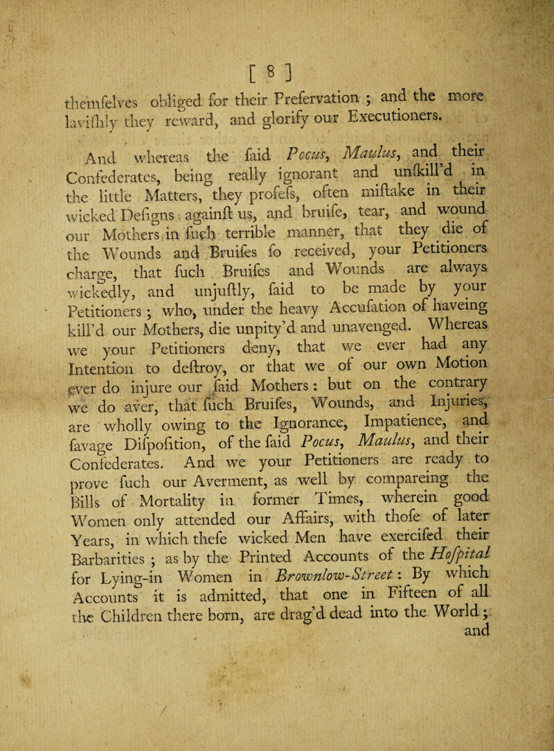 theinfelves obliged for their Frefervation ; and the more laviflily they reward, and glorify our Executioners. And whereas the faid Pccusy Maulus, and^ their Confederates, being really ignorant and unfidll d in the little Matters, they profefs, often miflake in their wicked Defigns againft us, and bruife, tear, and wound our Mothers in fuch terrible manner, that they die of the Wounds and Bruifes fo received, your Petitioners charge, that fuch Bruifes and Wounds are always wickedly, and unjuftly, faid to be made by your Petitioners ; who, under the heavy Accufation of haveing kill’d our Mothers, die unpity’d and unavenged. Whereas we your Petitioners deny, that we ever had any Intention to deftroy, or that we of our own Motion ever do injure our faid Mothers: but on the contrary we do aver, that fuch Bruifes, Wounds, and Injuries, are wholly owing to the Ignorance, Impatience, and favao-e Difpofition, of the faid Pocus, 71Paultis^ and their Confederates. And we your Petitioners are ready to prove fuch our Averment, as well by compareing the Bills of Mortality in former Times, wherein good Women only attended our Affairs, with thofe of later Years, in which thefe wicked Men have exercifed their Barbarities ; as by the Printed Accounts of the Hofpital for Lying-in Women in Brownlow-Street: By which Accounts it is admitted, that one in Fifteen of all the Children there born, are drag’d dead into the World;