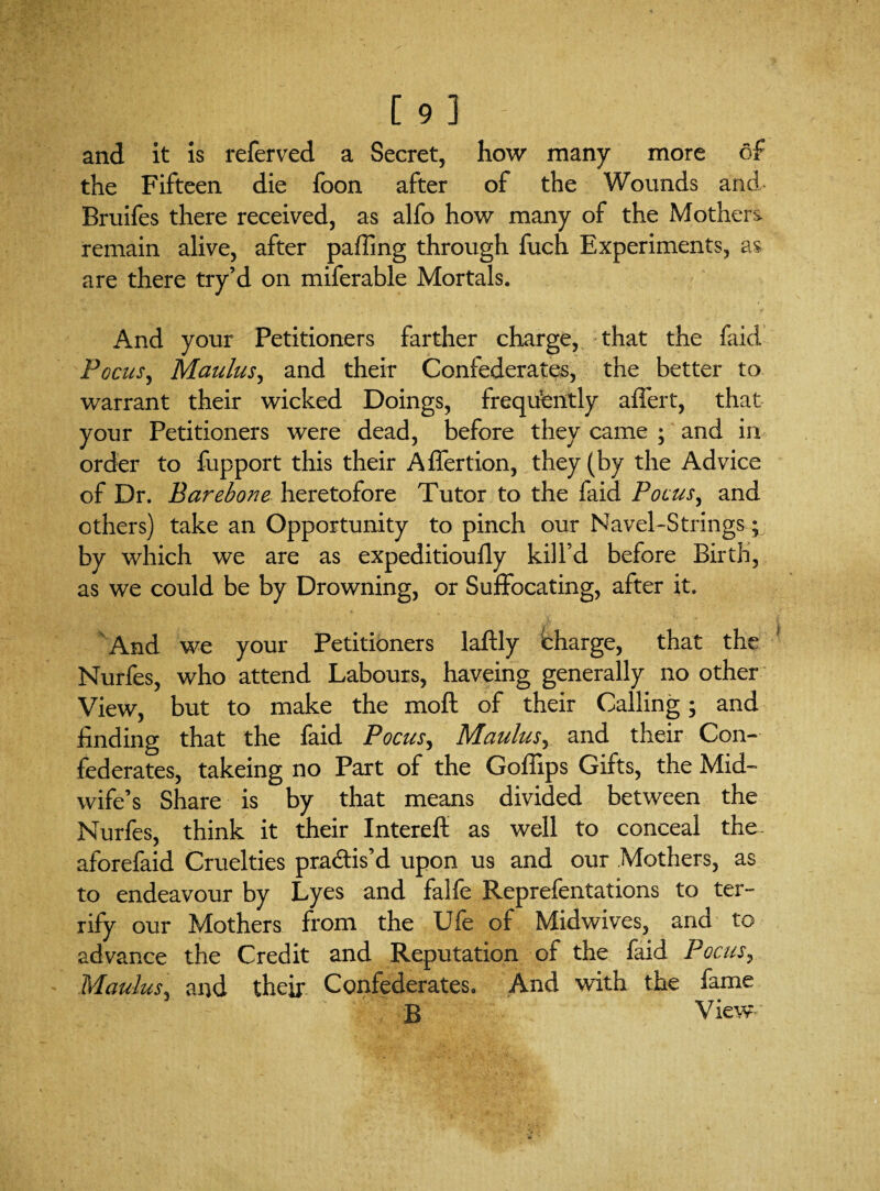 [9] and it is referred a Secret, how many more of the Fifteen die foon after of the Wounds and Bruifes there received, as alfo how many of the Mothers remain alive, after paffing through fuch Experiments, as are there try’d on miferable Mortals. And your Petitioners farther charge, that the faid Focus, Maulus, and their Confederates, the better to warrant their wicked Doings, frequently affert, that your Petitioners were dead, before they came ; and in order to fupport this their Affertion, they (by the Advice of Dr. Bar ebon e heretofore Tutor to the faid Focus, and others) take an Opportunity to pinch our Navel-Strings; by which we are as expeditioufly kill’d before Birth, as we could be by Drowning, or Suffocating, after it. And we your Petitioners laftly charge, that the Nurfes, who attend Labours, haveing generally no other View, but to make the moft of their Calling; and finding that the faid Focus, Maulus, and their Con¬ federates, takeing no Part of the Goflips Gifts, the Mid¬ wife’s Share is by that means divided between the Nurfes, think it their Interefl: as well to conceal the- aforefaid Cruelties pra&is’d upon us and our Mothers, as to endeavour by Lyes and faHe Reprefentations to ter¬ rify our Mothers from the Ufe of Midwives, and to advance the Credit and Reputation of the faid Focus, Maulus, and their Confederates. And with the fame B View
