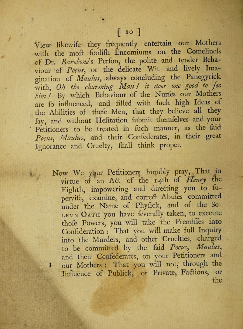 View likewife they frequently entertain our Mothers with the moft foolifh Encomiums on the Comelinefs of Dr. Barebone s Perfon, the polite and tender Beha¬ viour of Pocus, or the delicate Wit and lively Ima¬ gination of Maulus, always concluding the Panegyrick with. Oh the charming Man! it does one gooa to fee him ! By which Behaviour of the Nurfes our Mothers are fo influenced, and filled with fuch high Ideas or the Abilities of thefe Men, that they believe all they fay, and without Hefltation fubmit themfelves and your Petitioners to be treated in fuch manner, as the faid Pocus, Maulus, and their Confederates, in their great Ignorance and Cruelty, {hall think proper. Now We your Petitioners humbly pray, That in virtue of an A£t of the 14th of JUenry the Eighth, impowering and directing you to fu- pervife, examine, and correct Abufes committed under 'the Name of Phyflck, and of the So¬ lemn Oath you have feverally taken, to execute thofe Powers, you will take the Premiffes into Conflderation : That you will make full Inquiry into the Murders, and other Cruelties, charged . to be committed by the faid Pocus, Maulus, and their Confederates, on your Petitioners and our Mothers : That you will not, through the Influence of Publick, , or Private, Factions, or SC; ■ • '’ ■ the