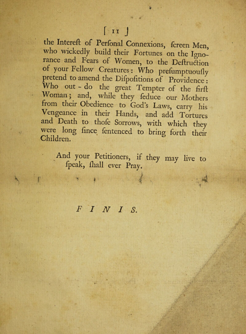 \ - f 11 J the Intereft of Perlonal Connexions, fcreen Men, who wickedly build their Fortunes on the Igno- ranee and Fears of Women, to the Deftrudtion of your Fellow Creatures: Who prefumptuoufly pretend to amend the Fifpolitions of Providence : Who out - do the great Tempter of the firft Woman; and, while they feduce our Mothers fiom their Obedience to Gods Laws, carry his Vengeance in their Hands, and add Tortures and Death to thofe Sorrows, with which they were long fince fentenced to bring forth their Children. And your Petitioners, if they may live to Ipeak, fhall ever Pray. V J •» i ( ■ ■ 4 ■ • . * . i finis. y* -•