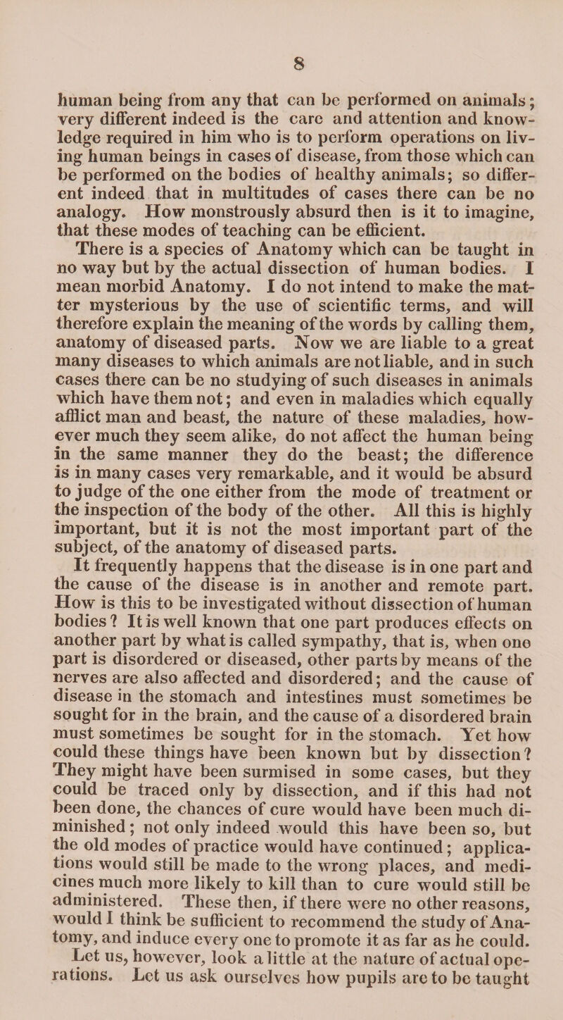 human being from any that can be performed on animals; very different indeed is the care and attention and know¬ ledge required in him who is to perform operations on liv¬ ing human beings in cases of disease, from those which can be performed on the bodies of healthy animals; so differ¬ ent indeed that in multitudes of cases there can be no analogy. How monstrously absurd then is it to imagine, that these modes of teaching can be efficient. There is a species of Anatomy which can be taught in no way but by the actual dissection of human bodies. I mean morbid Anatomy. I do not intend to make the mat¬ ter mysterious by the use of scientific terms, and will therefore explain the meaning of the words by calling them, anatomy of diseased parts. Now we are liable to a great many diseases to which animals are not liable, and in such cases there can be no studying of such diseases in animals which have them not; and even in maladies which equally afflict man and beast, the nature of these maladies, how¬ ever much they seem alike, do not affect the human being in the same manner they do the beast; the difference is in many cases very remarkable, and it would be absurd to judge of the one either from the mode of treatment or the inspection of the body of the other. All this is highly important, but it is not the most important part of the subject, of the anatomy of diseased parts. It frequently happens that the disease is in one part and the cause of the disease is in another and remote part. How is this to be investigated without dissection of human bodies? It is well known that one part produces effects on another part by what is called sympathy, that is, when one part is disordered or diseased, other parts by means of the nerves are also affected and disordered; and the cause of disease in the stomach and intestines must sometimes be sought for in the brain, and the cause of a disordered brain must sometimes be sought for in the stomach. Yet how could these things have been known but by dissection ? They might have been surmised in some cases, but they could be traced only by dissection, and if this had not been done, the chances of cure would have been much di¬ minished ; not only indeed would this have been so, but the old modes of practice would have continued; applica¬ tions would still be made to the wrong places, and medi¬ cines much more likely to kill than to cure would still be administered. These then, if there were no other reasons, would I think be sufficient to recommend the study of Ana¬ tomy, and induce every one to promote it as far as he could. Let us, however, look a little at the nature of actual ope¬ rations. Let us ask ourselves how pupils are to be taught