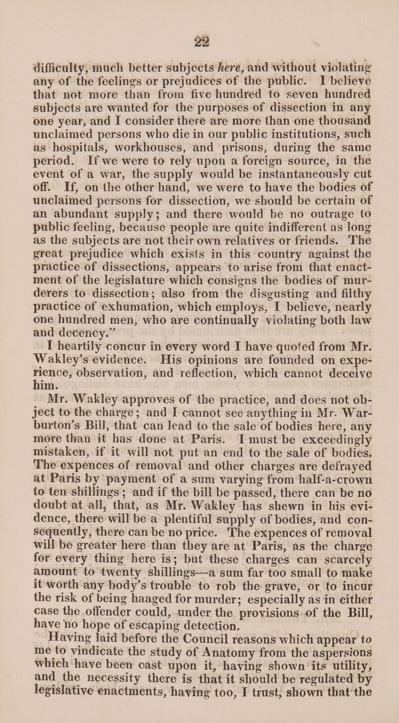 difficulty, much better subjects here, and without violating any of the feelings or prejudices of the public. I believe that not more than from five hundred to seven hundred subjects are wanted for the purposes of dissection in any one year, and I consider there are more than one thousand unclaimed persons who die in our public institutions, such as hospitals, workhouses, and prisons, during the same period. If we were to rely upon a foreign source, in the event of a war, the supply would be instantaneously cut off. If, on the other hand, we were to have the bodies of unclaimed persons for dissection, we should be certain of an abundant supply; and there would be no outrage to public feeling, because people are quite indifferent as long as the subjects are not their own relatives or friends. The great prejudice which exists in this country against the practice of dissections, appears to arise from that enact¬ ment of the legislature which consigns the bodies of mur¬ derers to dissection; also from the disgusting and filthy practice of exhumation, which employs, I believe, nearly one hundred men, who are continually violating both law and decency.” I heartily concur in every word I have quoted from Mr. Wakley’s evidence. His opinions are founded on expe¬ rience, observation, and reflection, which cannot deceive him. Mr. Wakley approves of the practice, and does not ob¬ ject to the charge; and I cannot see anything in Mr- War- burton’s Bill, that can lead to the sale of bodies here, any more than it has done at Paris. I must be exceedingly mistaken, if it will not put an end to the sale of bodies. The expences of removal and other charges are defrayed at Paris by payment of a sum varying from half-a-crown to ten shillings ; and if the bill be passed, there can be no doubt at all, that, as Mr. Wakley has shewn in his evi¬ dence, there will be a plentiful supply of bodies, and con¬ sequently, there can be no price. The expences of removal will be greater here than they are at Paris, as the charge for every thing here is; but these charges can scarcely amount to twenty shillings—a sum far too small to make it worth any body’s trouble to rob the grave, or to incur the risk of being haaged for murder; especially as in either case the offender could, under the provisions of the Bill, have no hope of escaping detection. Having laid before the Council reasons which appear to me to vindicate the study of Anatomy from the aspersions which have been cast upon it, having shown its utility, and the necessity there is that it should be regulated by legislative enactments, having too, I trust, shown that the