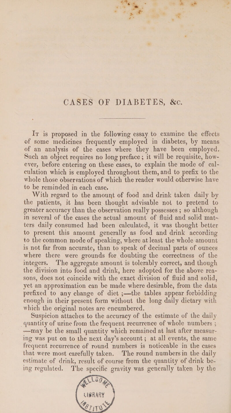 It is proposed in the following essay to examine the effects of some medicines frequently employed in diabetes, by means of an analysis of the cases where they have been employed, Such an object requires no long preface; it will be requisite, how¬ ever, before entering on these cases, to explain the mode of cal¬ culation which is employed throughout them, and to prefix to the whole those observations of which the reader would otherwise have to be reminded in each case. With regard to the amouitt of food and drink taken daily by the patients, it has been thought advisable not to pretend to greater accuracy than the observation really possesses ; so although in several of the cases the actual amount of fluid and solid mat¬ ters daily consumed had been calculated, it was thought better to present this amount generally as food and drink according to the common mode of speaking, where at least the whole amount is not far from accurate, than to speak of decimal parts of ounces where there were grounds for doubting the correctness of the integers. The aggregate amount is tolerably correct, and though the division into food and drink, here adopted for the above rea¬ sons, does not coincide with the exact division of fluid and solid, yet an approximation can be made where desirable, from the data prefixed to any change of diet ;—-the tables appear forbidding enough in their present form without the long daily dietary with which the original notes are encumbered. Suspicion attaches to the accuracy of the estimate of the daily quantity of urine from the frequent recurrence of whole numbers ; —may be the small quantity which remained at last after measur¬ ing was put on to the next day’s account; at all events, the same frequent recurrence of round numbers is noticeable in the cases that were most carefully taken. The round numbers in the daily estimate of drink, result of course from the quantity of drink be¬ ing regulated. The specific gravity was generally taken by the