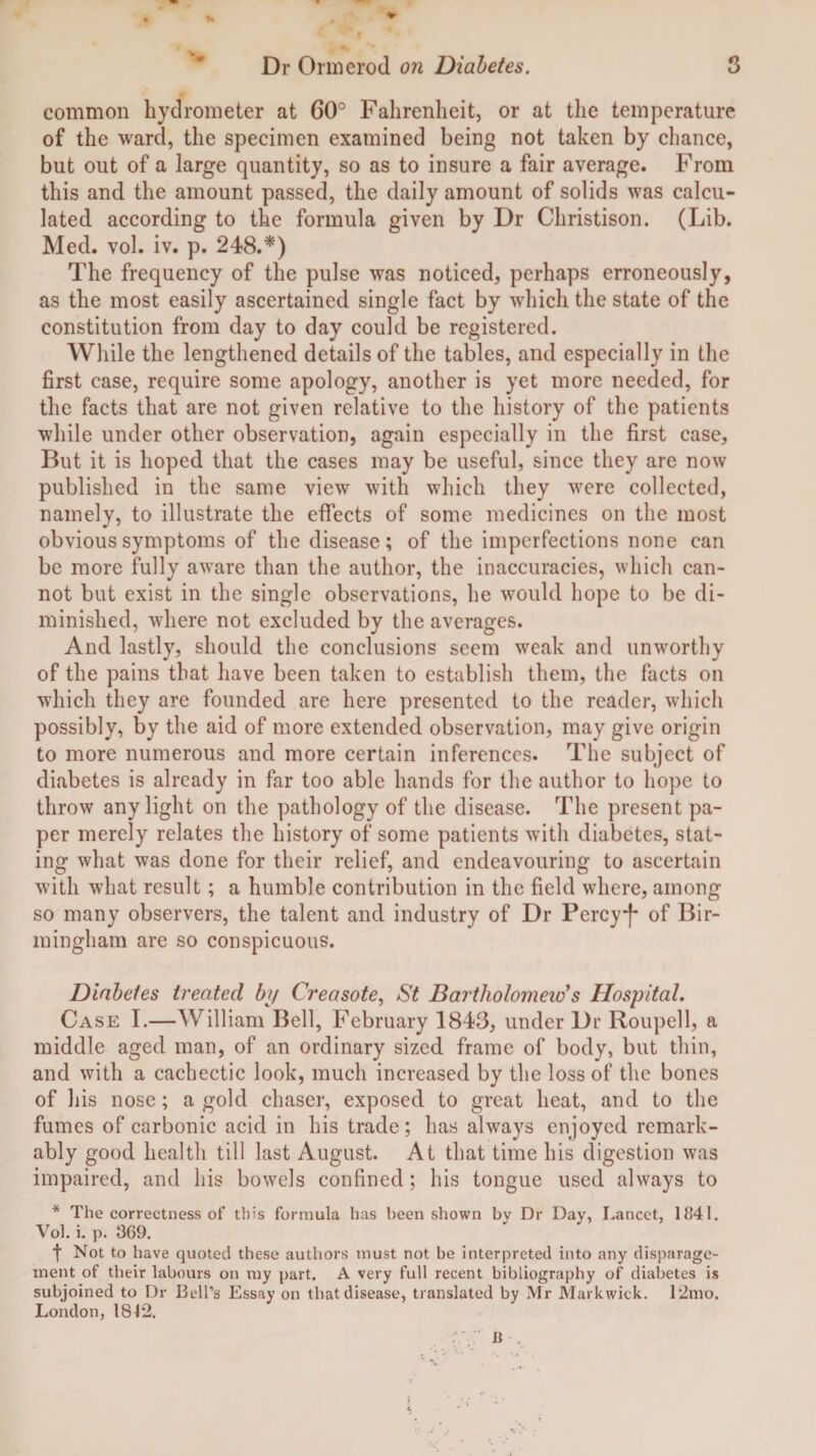 common hydrometer at 60° Fahrenheit, or at the temperature of the ward, the specimen examined being not taken by chance, but out of a large quantity, so as to insure a fair average. From this and the amount passed, the daily amount of solids was calcu¬ lated according to the formula given by Dr Christison. (Lib. Med. vol. iv. p. 248.*) The frequency of the pulse was noticed, perhaps erroneously, as the most easily ascertained single fact by which the state of the constitution from day to day could be registered. While the lengthened details of the tables, and especially in the first case, require some apology, another is yet more needed, for the facts that are not given relative to the history of the patients while under other observation, again especially in the first case. But it is hoped that the cases may be useful, since they are now published in the same view with which they were collected, namely, to illustrate the effects of some medicines on the most obvious symptoms of the disease; of the imperfections none can be more fully aware than the author, the inaccuracies, which can¬ not but exist in the single observations, he would hope to be di¬ minished, where not excluded by the averages. And lastly, should the conclusions seem weak and unworthy of the pains that have been taken to establish them, the facts on which they are founded are here presented to the reader, which possibly, by the aid of more extended observation, may give origin to more numerous and more certain inferences. The subject of diabetes is already in far too able hands for the author to hope to throw any light on the pathology of the disease. The present pa¬ per merely relates the history of some patients with diabetes, stat¬ ing what was done for their relief, and endeavouring to ascertain with what result; a humble contribution in the field where, among so many observers, the talent and industry of Dr Percyj- of Bir¬ mingham are so conspicuous. Diabetes treated by Creosote, St Bartholomew's Hospital. Case I.—William Bell, February 1843, under Dr Roupell, a middle aged man, of an ordinary sized frame of body, but thin, and with a cachectic look, much increased by the loss of the bones of his nose; a gold chaser, exposed to great heat, and to the fumes of carbonic acid in his trade; has always enjoyed remark¬ ably good health till last August. At that time his digestion was impaired, and his bowels confined; his tongue used always to * The correctness of this formula has been shown by Dr Day, Lancet, 1841. Vol. i. p. 369. t Not to have quoted these authors must not be interpreted into any disparage¬ ment of their labours on my part. A very full recent bibliography of diabetes is subjoined to Dr Bl'H’s Essay on that disease, translated by Mr Markwick. 12mo. London, 1812.