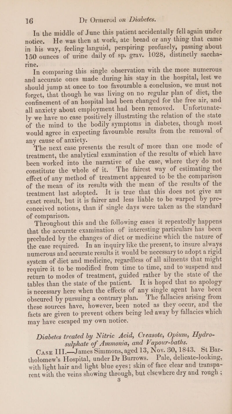 In the middle of June this patient accidentally fell again under notice. He was then at work, ate bread or any thing that came in his way, feeling languid, perspiring profusely, passing about 150 ounces of urine daily of sp. grav. 1028, distinctly saccha¬ rine. . In comparing this single observation with the more numerous and accurate ones made during his stay in the hospital, lest we should jump at once to too favourable a conclusion, we must not forget, that though he was living on no regular plan of diet, the confinement of an hospital had been changed for the free air, and all anxiety about employment had been removed. Unfortunate¬ ly we have no case positively illustrating the relation of the state of the mind to the bodily symptoms in diabetes, though most would agree in expecting favourable results from the removal of any cause of anxiety. The next case presents the result of more than one mode of treatment, the analytical examination of the results of which have been worked into the narrative of the case, where they do not constitute the whole of it. The fairest way of estimating the effect of any method of treatment appeared to be the comparison of the mean of its results with the mean of the results of the treatment last adopted. It is true that this does not give an exact result, but it is fairer and less liable to be warped by pre¬ conceived notions, than if single days were taken as the standard of comparison. Throughout this and the following cases it repeatedly happens that the accurate examination of interesting particulars has been precluded by the changes of diet or medicine which the nature of the case required. In an inquiry like the present, to insure always numerous and accurate results it would be necessary to adopt a ligid system of diet and medicine, regardless of all ailments that might require it to be modified from time to time, and to suspend and return to modes of treatment, guided rather by the state of the tables than the state of the patient. It is hoped that no apology is necessary here when the effects of any single agent have been obscured by pursuing a contrary plan. The fallacies arising from these sources have, however, been noted as they occui, and the facts are given to prevent others being led away by fallacies which may have escaped my own notice. Diabetes treated by Nitric Acid, Creasote, Opium, Hydro¬ sulphate of Ammonia, and Vapour-baths. Case III.—James Simmons, aged 13, Nov. 30, 1843. St Bar¬ tholomew’s Hospital, under Dr Burrows. Pale, delicate-looking, with light hair and light blue eyes; skin of face clear and transpa¬ rent with the veins showing through, but elsewhere dry and rough ; 3