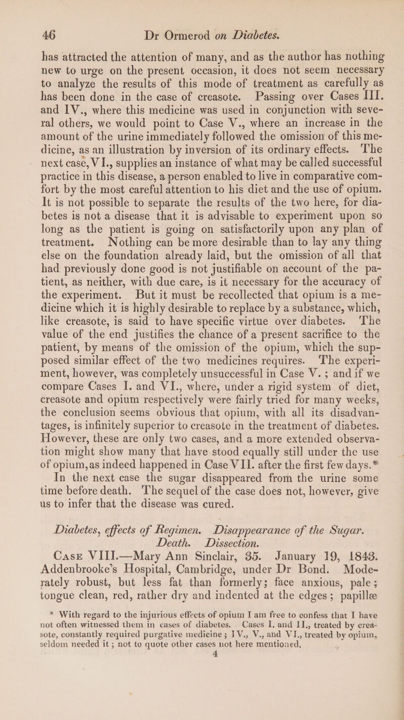 has attracted the attention of many, and as the author has nothing new to urge on the present occasion, it does not seem necessary to analyze the results of this mode of treatment as carefully as has been done in the case of creasote. Passing over Cases III. and IV., where this medicine was used in conjunction with seve¬ ral others, we would point to Case V., where an increase in the amount of the urine immediately followed the omission of this me¬ dicine, as an illustration by inversion of its ordinary effects. The next case, VI., supplies an instance of what may be called successful practice in this disease, a person enabled to live in comparative com¬ fort by the most careful attention to his diet and the use of opium. It is not possible to separate the results of the two here, for dia¬ betes is not a disease that it is advisable to experiment upon so long as the patient is going on satisfactorily upon any plan of treatment. Nothing can be more desirable than to lay any thing else on the foundation already laid, but the omission of all that had previously done good is not justifiable on account of the pa¬ tient, as neither, with due care, is it necessary for the accuracy of the experiment. But it must be recollected that opium is a me¬ dicine which it is highly desirable to replace by a substance, which, like creasote, is said to have specific virtue over diabetes. The value of the end justifies the chance of a present sacrifice to the patient, by means of the omission of the opium, which the sup¬ posed similar effect of the two medicines requires. The experi¬ ment, however, was completely unsuccessful in Case V. ; and if we compare Cases I. and Vi., where, under a rigid system of diet, creasote and opium respectively were fairly tried for many weeks, the conclusion seems obvious that opium, with all its disadvan¬ tages, is infinitely superior to creasote in the treatment of diabetes. H owever, these are only two cases, and a more extended observa¬ tion might show many that have stood equally still under the use of opium,as indeed happened in Case VII. after the first few days. In the next case the sugar disappeared from the urine some time before death. The sequel of the case does not, however, give us to infer that the disease was cured. Diabetes, effects of Regimen. Disappearance of the Sugar. Death. Dissection. Case VIII.—Mary Ann Sinclair, 35. January 19, 1843. Addenbrooke's Hospital, Cambridge, under Dr Bond. Mode¬ rately robust, but less fat than formerly,* face anxious, pale; tongue clean, red, rather dry and indented at the edges; papillse * With regard to the injurious effects of opium I am free to confess that I have not often witnessed them in cases of diabetes. Cases I. and II., treated by crea¬ sote, constantly required purgative medicine $ IV., V., and VI., treated by opium, seldom needed it; not to quote other cases not here mentioned. 4