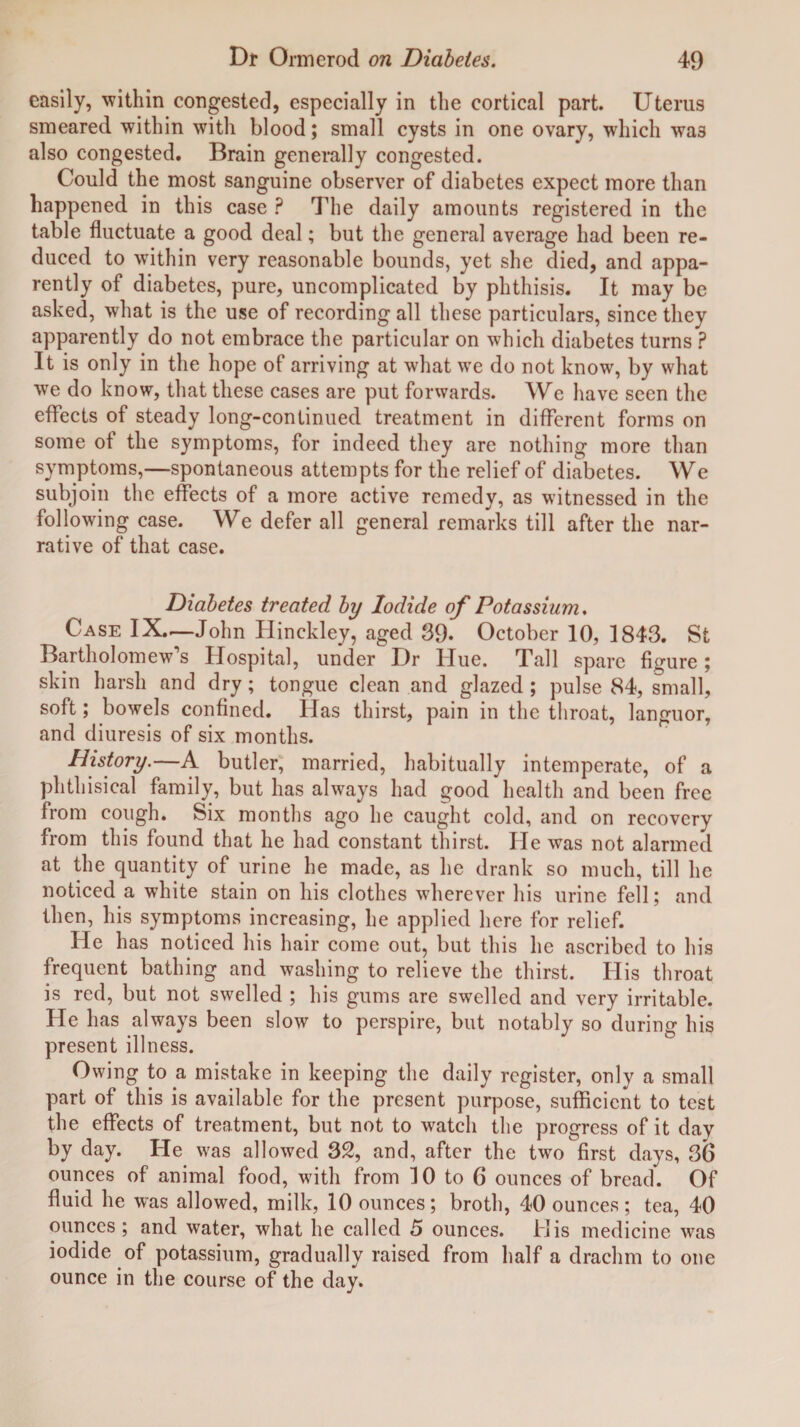 easily, within congested, especially in the cortical part. Uterus smeared within with blood; small cysts in one ovary, which wa3 also congested. Brain generally congested. Could the most sanguine observer of diabetes expect more than happened in this case ? The daily amounts registered in the table fluctuate a good deal; but the general average had been re¬ duced to within very reasonable bounds, yet she died, and appa¬ rently of diabetes, pure, uncomplicated by phthisis. It may be asked, what is the use of recording all these particulars, since they apparently do not embrace the particular on which diabetes turns ? It is only in the hope of arriving at what we do not know, by what we do know, that these cases are put forwards. We have seen the effects of steady long-continued treatment in different forms on some of the symptoms, for indeed they are nothing more than symptoms,—spontaneous attempts for the relief of diabetes. We subjoin the effects of a more active remedy, as witnessed in the following case. We defer all general remarks till after the nar¬ rative of that case. Diabetes treated by Iodide of Potassium. Case IX.—John Hinckley, aged 39* October 10, 1843. St Bartholomew’s Hospital, under Dr Hue. Tall spare figure; skin harsh and dry; tongue clean and glazed ; pulse 84, small, soft; bowels confined. Has thirst, pain in the throat, languor, and diuresis of six months. History.—A butler, married, habitually intemperate, of a phthisical family, but has always had good health and been free from cough. Six months ago he caught cold, and on recovery from this found that he had constant thirst. He was not alarmed at the quantity of urine he made, as he drank so much, till he noticed a white stain on his clothes wherever his urine fell; and then, his symptoms increasing, he applied here for relief. He has noticed his hair come out, but this he ascribed to his frequent bathing and washing to relieve the thirst. His throat is red, but not swelled ; his gums are swelled and very irritable. He has always been slow to perspire, but notably so during his present illness. Owing to a mistake in keeping the daily register, only a small part of this is available for the present purpose, sufficient to test the effects of treatment, but not to watch the progress of it day by day. He was allowed 32, and, after the two first days, 3(3 ounces of animal food, with from 10 to 6 ounces of bread. Of fluid he was allowed, milk, 10 ounces; broth, 40 ounces; tea, 40 ounces ; and water, what he called 5 ounces. His medicine was iodide of potassium, gradually raised from half a drachm to one ounce in the course of the day.