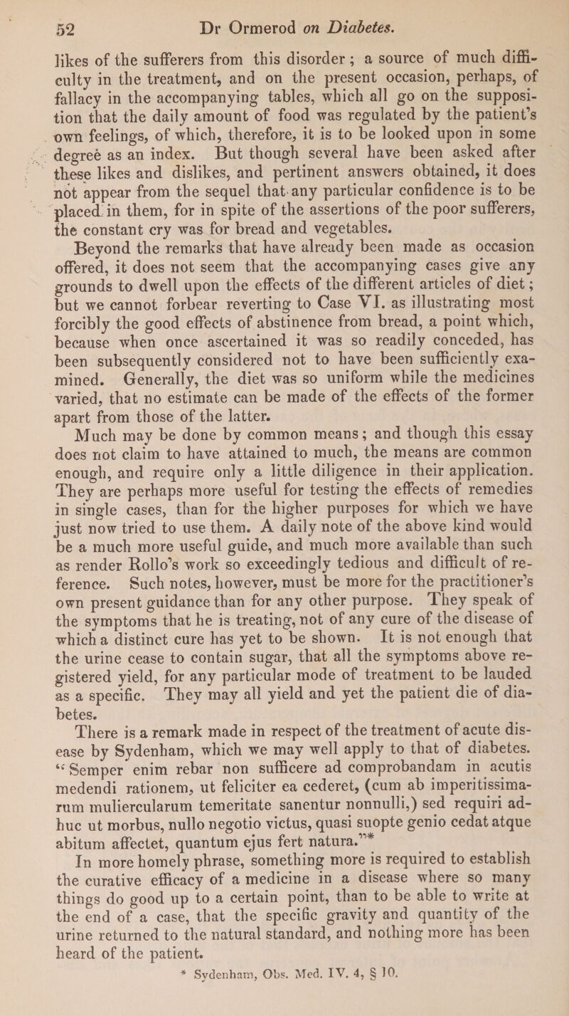 likes of the sufferers from this disorder; a source of much diffi¬ culty in the treatment, and on the present occasion, perhaps, of fallacy in the accompanying tables, which all go on the supposi¬ tion that the daily amount of food was regulated by the patient’s own feelings, of which, therefore, it is to be looked upon in some degree as an index. But though several have been asked after these likes and dislikes, and pertinent answers obtained, it does not appear from the sequel that any particular confidence is to be placed in them, for in spite of the assertions of the poor sufferers, the constant cry was for bread and vegetables. Beyond the remarks that have already been made as occasion offered, it does not seem that the accompanying cases give any grounds to dwell upon the effects of the different articles of diet; but we cannot forbear reverting to Case VI. as illustrating most forcibly the good effects of abstinence from bread, a point which, because when once ascertained it was so readily conceded, has been subsequently considered not to have been sufficiently exa¬ mined. Generally, the diet was so uniform while the medicines varied, that no estimate can be made of the effects of the former apart from those of the latter. Much may be done by common means; and though this essay does not claim to have attained to much, the means are common enough, and require only a little diligence in their application. They are perhaps more useful for testing the effects of remedies in single cases, than for the higher purposes for which we have just now tried to use them. A daily note of the above kind would be a much more useful guide, and much more available than such as render Hollo’s work so exceedingly tedious and difficult of re¬ ference. Such notes, however, must be more for the practitioner’s own present guidance than for any other purpose. They speak of the symptoms that he is treating, not of any cure of the disease of which a distinct cure has yet to be shown. It is not enough that the urine cease to contain sugar, that all the symptoms above re¬ gistered yield, for any particular mode of treatment to be lauded as a specific. They may all yield and yet the patient die of dia¬ betes. There is a remark made in respect of the treatment of acute dis¬ ease by Sydenham, which we may well apply to that of diabetes. Semper enim rebar non sufficere ad comprobandam in acutis medendi rationem, ut feliciter ea cederet, (cum ab imperitissima- rum muliercularum temeritate sanentur nonnulli,) sed requiri ad- huc ut morbus, nullo negotio victus, quasi suopte genio cedat atque abitum affectet, quantum ejus fert natura.”* In more homely phrase, something more is required to establish the curative efficacy of a medicine in a disease where so many things do good up to a certain point, than to be able to write at the end of a case, that the specific gravity and quantity of the urine returned to the natural standard, and nothing more has been heard of the patient. * Sydenham, Qbs. Med. IV. 4, § 10.