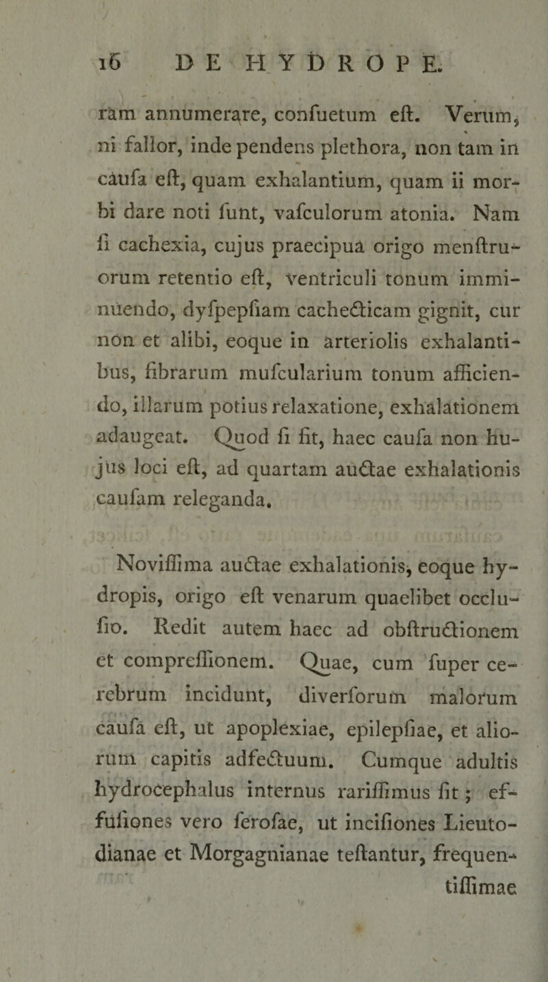 «i * • ram annumerare, confuetum eft. Verum, ni fallor, inde pendens plethora, non tam in caufa eft, quam exhalantium, quam ii mor¬ bi dare noti funt, vafculorum atonia. Nam fi cachexia, cujus praecipua origo menftru- orum retentio eft, ventriculi tonum immi¬ nuendo, dyfpepfiam cachecticam gignit, cur non et alibi, eoque in arteriolis exhalanti- / * hus, fibrarum mufcularium tonum afficien- i do, illarum potius relaxatione, exhalationem adaugeat. Quod fi fit, haec caufa non hu¬ jus loci eft, ad quartam auCtae exhalationis eaufam releganda. Noviffima auCtae exhalationis, eoque hy¬ dropis, origo eft venarum quaelibet occlu- fio. Redit autem haec ad obftrudtionem et compreffionem. Quae, cum fuper ce¬ rebrum incidunt, diverforum malorum caufa eft, ut apoplexiae, epilepfiae, et alio¬ rum capitis adfeCtuum. Cumque adultis hydroCephalus internus rariffimus fit; ef- fullones vero ferofae, ut incifiones Lieuto- dianae et Morgagnianae teftantur, frequen-* tiflimae