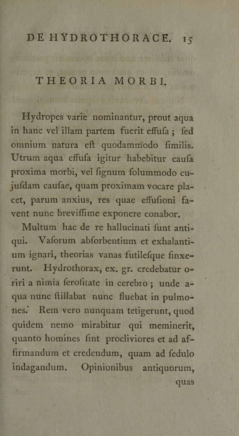 THEORIA MORBI. Hydropes varie nominantur, prout aqua in hanc vel illam partem fuerit effufa ; fed omnium natura eft quodammodo fimilis. Utrum aqua effufa igitur habebitur caufa proxima morbi, vel fignum folummodo cu- jiifdam caufae, quam proximam vocare pla¬ cet, parum anxius, res quae effufioni fa¬ vent nunc breviffime exponere conabor. Multum’ hac de re hallucinati funt anti- « qui. Vaforum abforbentium et exhalanti¬ um ignari, theorias vanas futilefque finxe¬ runt. Hydrothorax, ex. gr. credebatur o- Viri a nimia ferofitate in cerebro ; unde a- qua nunc ftillabat nunc fluebat in pulmo¬ nes.* Rem vero nunquam tetigerunt, quod quidem nemo mirabitur qui meminerit, quanto homines fint procliviores et ad af¬ firmandum et credendum, quam ad fedulo indagandum. Opinionibus antiquorum, quas