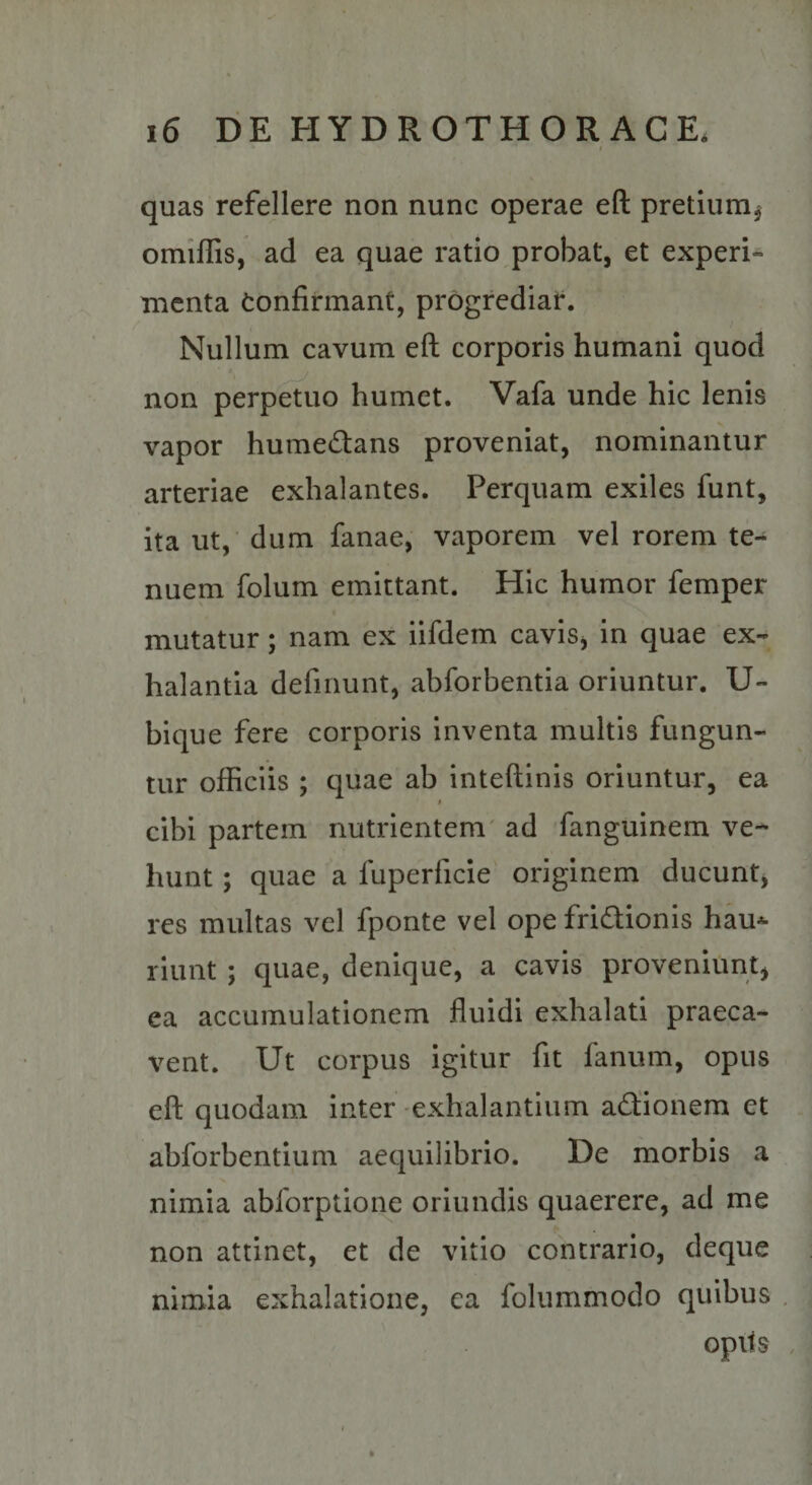 \ - quas refellere non nunc operae eft pretium^ omiffis, ad ea quae ratio probat, et experi* menta Confirmant, progrediar. Nullum cavum eft corporis humani quod t non perpetuo humet. Vafa unde hic lenis vapor humedans proveniat, nominantur arteriae exhalantes. Perquam exiles funt, ita ut, dum fanae, vaporem vel rorem te¬ nuem folum emittant. Hic humor femper mutatur; nam ex iifdem cavisj in quae ex¬ halantia defluunt, abforbentia oriuntur. U- bique fere corporis inventa multis fungun¬ tur officiis ; quae ab inteftinis oriuntur, ea I cibi partem nutrientem' ad fanguinem ve¬ hunt ; quae a fuperficie' originem ducunt, res multas vel fponte vel ope fridionis hau^ riunt ; quae, denique, a cavis proveniunt, ea accumulationem fluidi exhalati praeca¬ vent. Ut corpus igitur fit fanum, opus eft quodam inter exhalantium adionem et abforbentium aequilibrio. De morbis a nimia abforption^e oriundis quaerere, ad me non attinet, et de vitio contrario, deque nimia exhalatione, ea folummodo quibus . opits ,