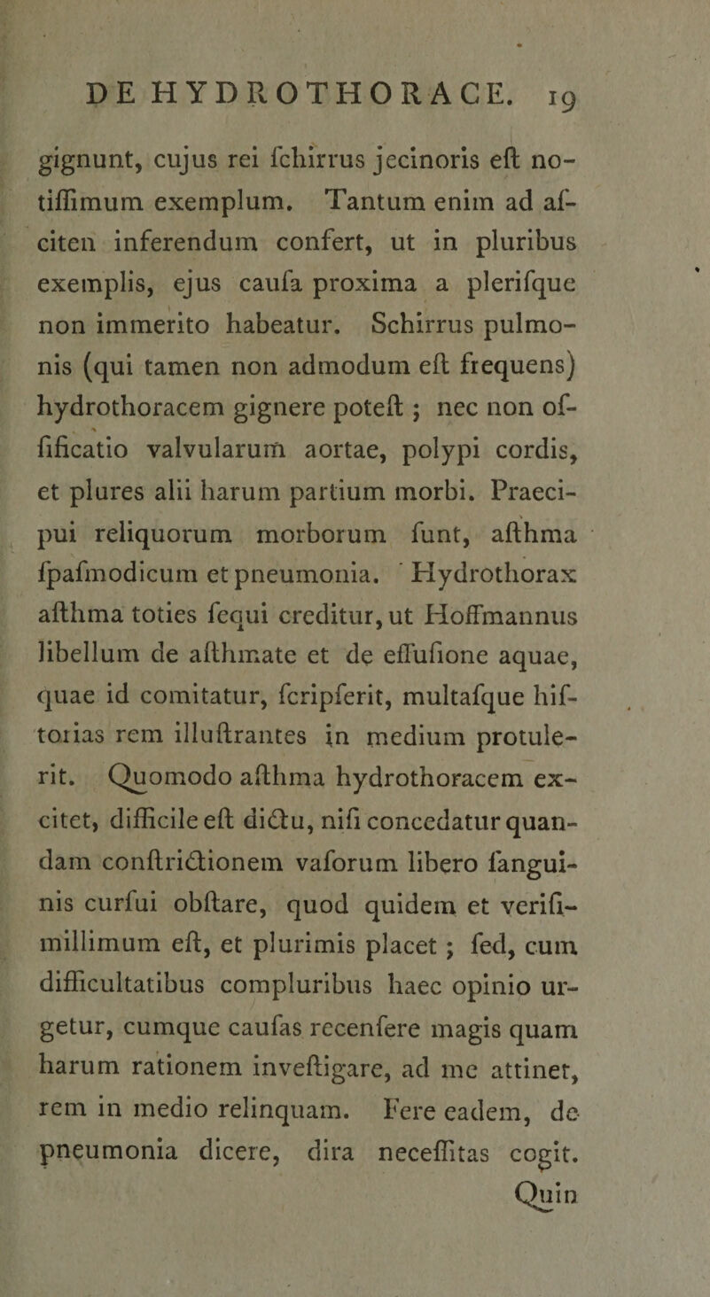 gignunt, cujus rei fcliirrus jeclnoris eft no- tiffimum exemplum. Tantum enim ad af- citen inferendum confert, ut in pluribus exemplis, ejus caufa proxima a plerifque non immerito habeatur. Schirrus pulmo¬ nis (qui tamen non admodum eft frequens) hydrothoracem gignere poteft ; nec non of- fificatio valvularum aortae, polypi cordis, et plures alii harum partium morbi. Praeci- pui reliquorum morborum funt, afthma fpafmodicum et pneumonia. ’ Hydrothorax afthma toties fequi creditur, ut Hoffmannus libellum de afthmate et de effufione aquae, quae id comitatur, fcripferit, multafque hif- toiias rem illuftrantes in medium protule¬ rit. Quomodo afthma hydrothoracem ex¬ citet, difficile eft di(ftu, nifi concedatur quan- dam conftrid;ionem vaforum libero fangul- nis curfui obftare, quod quidem et verifi- millimum eft, et plurimis placet; fed, cum difficultatibus compluribus haec opinio ur¬ getur, cumque caufas recenfere magis quam harum rationem inveftigare, ad mc attinet, rem in medio relinquam. Fere eadem, de pneumonia dicere, dira neceffitas cogit.