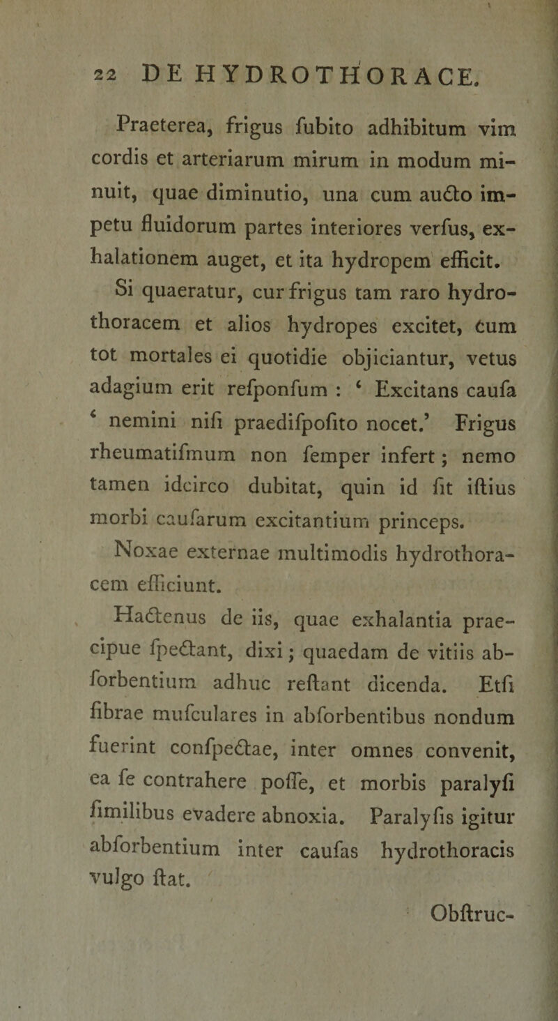 Praeterea, frigus fubito adhibitum vim cordis et arteriarum mirum in modum mi¬ nuit, quae diminutio, una cum audio im¬ petu fluidorum partes interiores verfus, ex¬ halationem auget, et ita hydropem efficit. Si quaeratur, cur frigus tam raro hydro- thoracem et alios hydropes excitet, Cum tot mortales ei quotidie objiciantur, vetus adagium erit refponfum : ‘ Excitans caufa ‘ nemini nifi praedifpofito nocet.’ Frigus rheumatifmum non femper infert; nemo tamen idcirco dubitat, quin id fit iftius morbi caufarum excitantium princeps. Noxae externae multimodis hydrothora- cem efficiunt. Hadlenus de iis, quae exhalantia prae¬ cipue fpedlant, dixi; quaedam de vitiis ab- forbentium adhuc reflant dicenda. Etfi fibrae mufculares in abforbentibus nondum fuerint confpedlae, inter omnes convenit, ea fe contrahere poflb, et morbis paralyfi fimilibus evadere abnoxia, Paralyfis igitur abforbentium inter caufas hydrothoracis vulgo ftat. Obftruc-