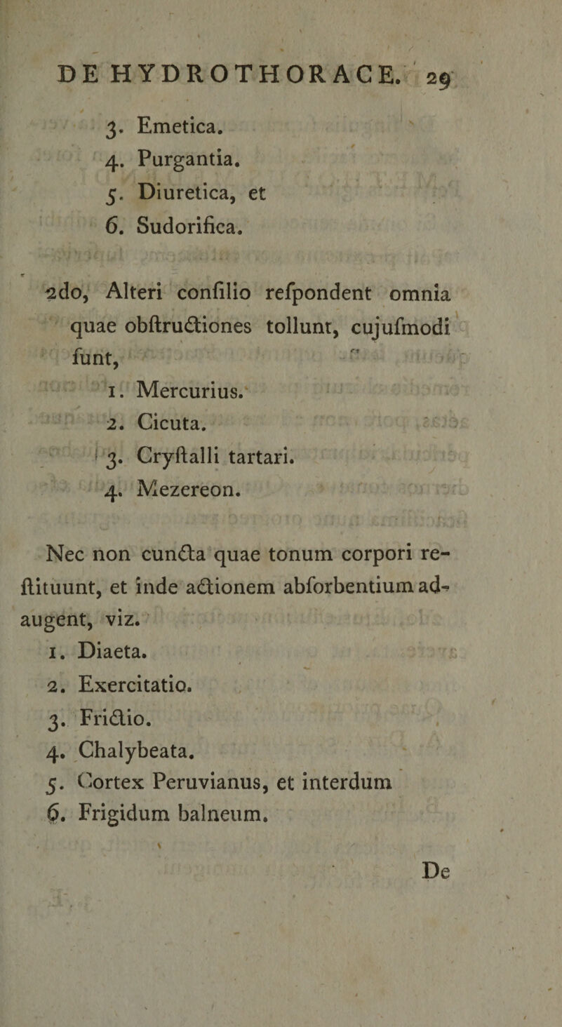 / DE HYDROTHORACE. 29 V * s 4 ■ ^ ■ 3. Emetica. ' 4. Purgantia. 5. Diuretica, et 6. Sudorifica. r ^do, Alteri' confillo refpondent omnia quae obftrudiones tollunt, cujufmodi' furit, ;iUw ’ Mercurius.' ' ' • 2. Cicuta. ' ■ 7^’ ( 3. Cryftalli tartari. v — • ; 4. Mezereon. ' Nec non cunfta quae tonum corpori re- flituunt, et inde actionem abforbentium ad^ augent, viz. 1. Diaeta. 2. Exercitatio. , 3. Fridlio. ' 4. Chalybeata. . 5. C^iOrtex Peruvianus, et interdum 0, Frigidum balneum. De