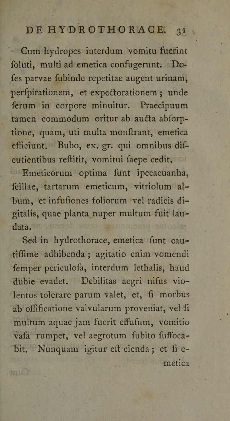 Cum hydropes interdum vomitu fuerint foluti, multi ad emetica confugerunt. Do- fes parvae fubinde repetitae augent urinam, perfpirationem, et expectorationem ; unde ferum in corpore minuitur. Praecipuum tamen commodum oritur ab auda abforp- tione, quam, uti multa monftrant, emetica efficiunt. Bubo, ex. gr. qui omnibus dif- cutientibus reftitit, vomitui faepe cedit. Emeticorum optima funt ipecacuanha, fcillae, tartarum emeticum, vitriolum al¬ bum, et infufiones foliorum vel radicis di¬ gitalis, quae planta, nuper multum fuit lau¬ data. Sed in hydrothorace, emetica funt cau- tiffime adhibenda'; agitatio enim vomendi femper periculofa, interdum iethalis, haud dubie evadet. Debilitas aegri nifus vio¬ lentos tolerare parum valet, et, fi morbus ab offificatione valvularum proveniat, vel fi multum aquae jam fuerit efFufum, vomitio vafa rumpet, vel aegrotum fubito fuffoca- bit. Nunquam igitur eft cienda ; et fi e- metica /
