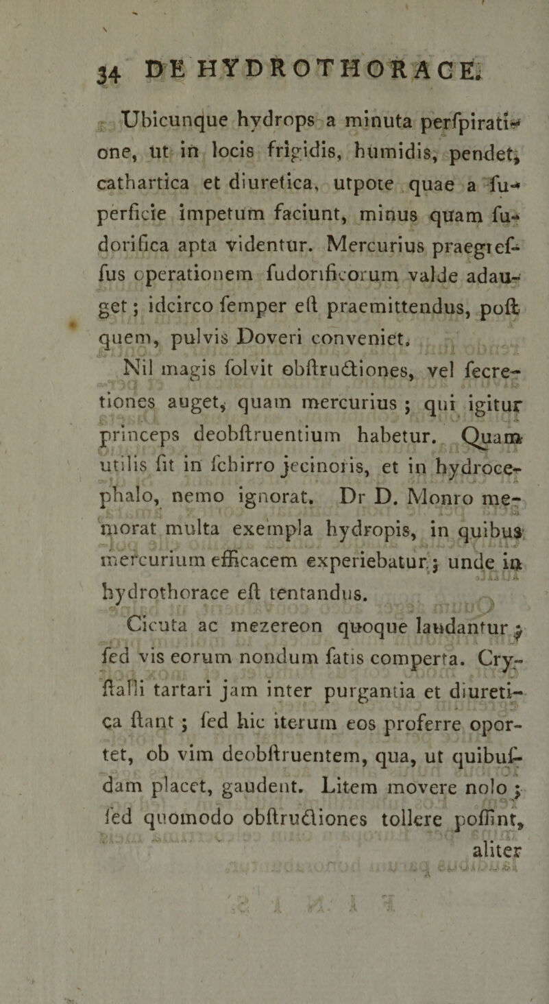 f 34 DE HYDROTHOIIAGE' [g , Ubicunque hydrops^ a minuta perfpirati^!*f one, m in locis frigidis, humidis, pendet^ cathartica et diuretica, utpote quae a fu-* perficie impetum faciunt, minus quam fu- dorifica apta videntur. Mercurius praegief- fus operationem fudonficorum valde adau¬ get ; idcirco femper ed praemittendus, poft quem, pulvis Doveri conveniet, Nil magis folvit obftrudiones, vel fecre- . w> tiones auget^ quam mercurius ; qui igitur princeps deobftruentium habetur. Quam utilis fit in fcbirro jecinoris, et in hydroce*^ f- phalo, nemo ignorat. Dr D. Monro me- niorat multa exempla hydropis, in quibu$; mercurium efficacem experiebatur j unde in hydrothorace eft lentandus. Ci cuta ac mezcreon quoque laudantur ^ fed vis eorum nondum fatis comperta. Cry- fiafli tartari jam inter purgantia et diureti¬ ca ftant ; fed hic iterum eos proferre opor¬ tet, ob vim deobftruentem, qua, ut quibuf- dam placet, gaudent. Litem movere nolo y led quomodo obftrudiones tollere poflint, L , . . ’ .. -T/ aliter . . ^ '.V ! ^ V A <0-1