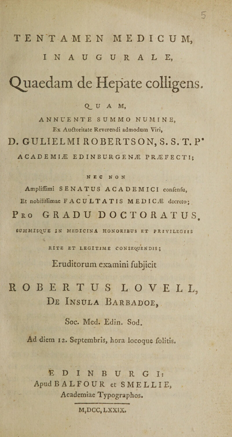 TENTAMEN MEDICUM, INAUGURALE, Quaedam'de Hepate colligens. U A M, ANNUENTE SUMMO NUMINE, Ex Auftoritate Reverendi admodum Viri, D. GULIELMI ROBERTSON,S.S.T.P’ ACADEMIiE EDINBURGEN.E PROFECTI; NEC NON Ampliffimi SENATUS ACADEMICI confenfu, Et nobiliffimae FACULTATIS MEDICA decreto; Ro GRADU DOCTORATUS eCMMlSqUE JN MEDICINA HONORIBUS ET PRIVILEGIIS RITE ET LEGITIME CONSEQUENDIS; . Eruditorum examini fubjicit ROBERTUS LOVELL, De Insula Barbadoe, Soc. Med. Edin. Sod. Ad diem 12. Septembris, hora locoque folids. EDINBURGIt ApudBALFOUR et S MELLI E, Academiae Typographos. M,DCC,LXXIX.