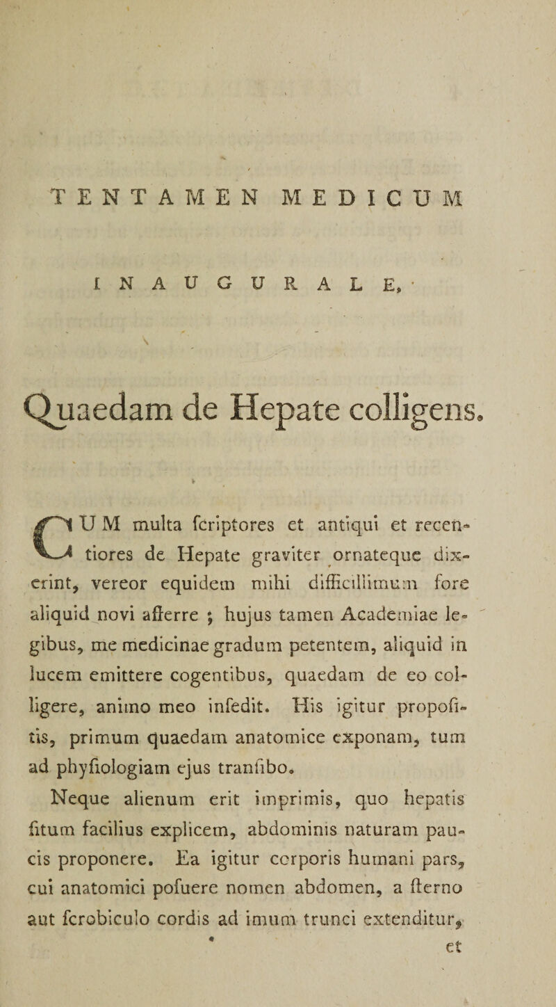 INAUGURALE, • \ Quaedam de Hepate colligens. U M inulta fcriptores et antiqui et receri- tiores de Hepate graviter ornatequc dix¬ erint, vereor equidem mihi difficillimum fore aliquid novi afferre ; hujus tamen Academiae le» gibus, me medicinae gradum petentem, aliquid in lucem emittere cogentibus, quaedam de eo col¬ ligere, animo meo infedit. His igitur propofi- tis, primum quaedam anatomice exponam, tum ad phyfiologiam ejus tranfibo. Neque alienum erit imprimis, quo hepatis fitum facilius explicem, abdominis naturam pau¬ cis proponere. Ea igitur corporis humani pars, cui anatomici pofuere nomen abdomen, a flerno aut fcrobiculo cordis ad imum trunci extenditur,- et