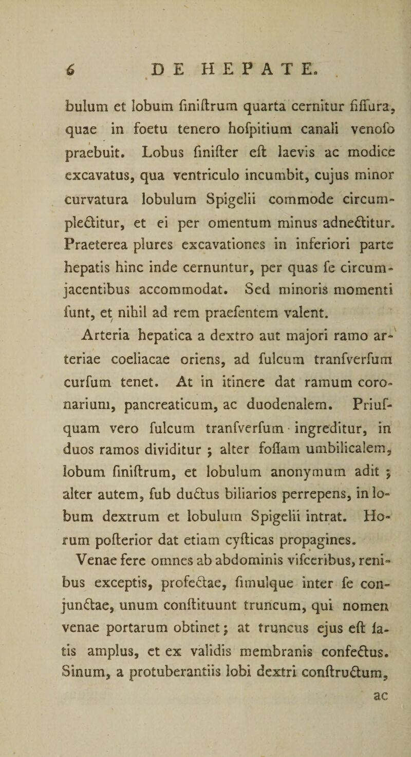 bulum et lobum finiftrum quarta cernitur filTara, quae in foetu tenero hofpitium canali venofo praebuit. Lobus finifter eft laevis ac modice excavatus, qua ventriculo incumbit, cujus minor curvatura lobulum Spigelii commode circum- ple£btur, et ei per omentum minus adnedtitur. Praeterea plures excavationes in inferiori parte hepatis hinc inde cernuntur, per quas fe circum¬ jacentibus accommodat. Sed minoris momenti funt, et nihil ad rem praefentem valent. Arteria hepatica a dextro aut majori ramo ar¬ teriae coeliacae oriens, ad fulcum tranfverfum curfum tenet. At in itinere dat ramum coro¬ narium, pancreaticum, ac duodenalem. Priuf- quam vero fulcum tranfverfum • ingreditur, in duos ramos dividitur ; alter foflam umbilicalem, lobum finiftrum, et lobulum anonymum adit ; alter autem, fub duftus biliarios perrepens, in lo¬ bum dextrum et lobulum Spigelii intrat. Ho¬ rum pofterior dat etiam cyfticas propagines. Venae fere omnes ab abdominis vifccribus, reni¬ bus exceptis, profedae, fimulque inter fe con- jundae, unum conftituunt truncum, qui nomen venae portarum obtinet; at truncus ejus eft la¬ tis amplus, et ex validis membranis confectus. Sinum, a protuberandis lobi dextri conftrudum, ac