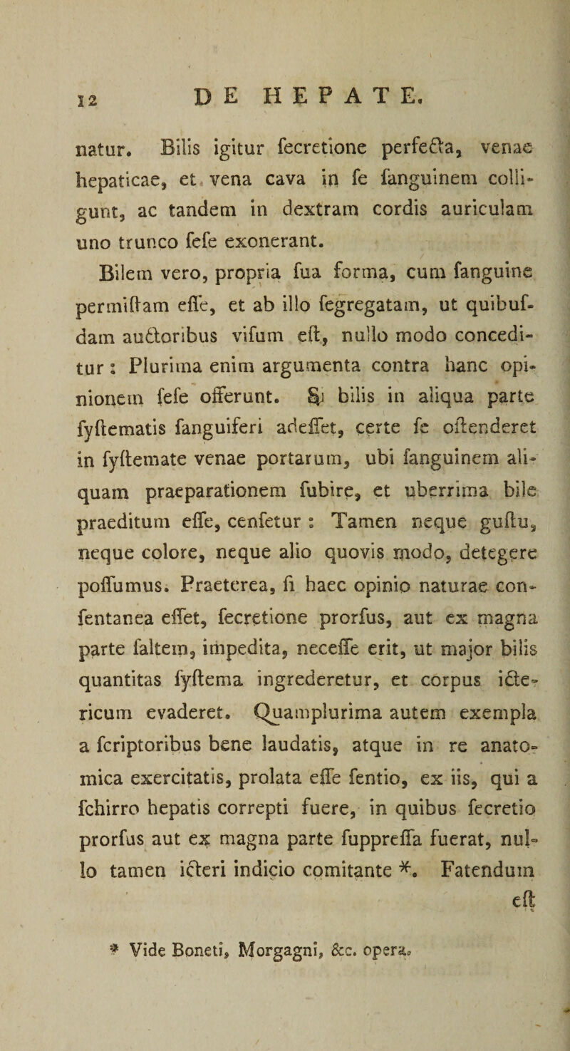 \ 32 DEHEPATE. natur. Bilis igitur fecretione perfera, venae hepaticae, et vena cava in fe fanguinem colli¬ gunt, ac tandem in dextram cordis auriculam uno trunco fefe exonerant. Bilem vero, propria fua forma, cum fanguine permiham efle, et ab illo fegregatam, ut quibuf- dam audloribus vifum eft, nullo modo concedi¬ tur : Plurima enim argumenta contra hanc opi- nionem [efe olFerunt. &amp; bilis in aliqua parte fyftematis fanguiferi adeHet, certe fc oflenderet in fyllemate venae portarum, ubi fanguinem ali¬ quam praeparationem fubire, ct uberrima bile praeditum efle, cenfetur : Tamen neque gullu, neque colore, neque alio quovis modo, detegere poflumus. Praeterea, fi haec opinio naturae con- fentanea clTet, fecretione prorfus, aut ex magna parte faltein, impedita, neceffe erit, ut major bilis quantitas fyftema ingrederetur, et corpus idte- ricum evaderet. Quamplurima autem exempla a feriptoribus bene laudatis, atque in re anato¬ mica exercitatis, prolata efle fentio, ex iis, qui a fchirro hepatis correpti fuere, in quibus fecretio prorfus aut ex magna parte fupprefla fuerat, nul¬ lo tamen ideri indicio comitante Fatendum cll % ^ Vide Bonetij Morgagni, &amp;c. opera.