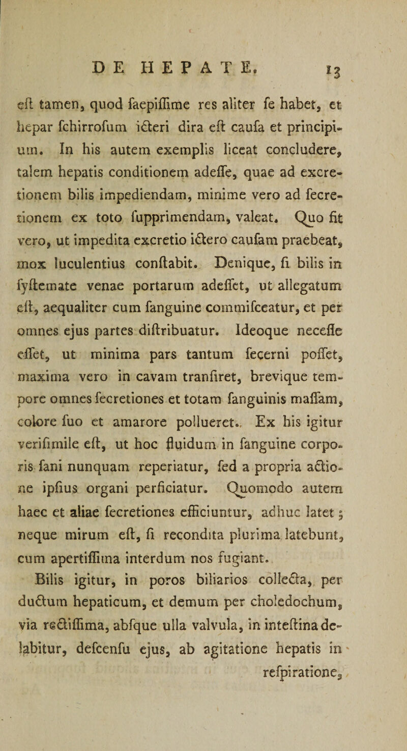 ell tamen, quod faepiflime res aliter fe habet, et hepar fchirrofum i6teri dira eft caufa et principi¬ um. In his autem exemplis liceat concludere, talem hepatis conditionem adeffe, quae ad excre- tionem bilis impediendam, minime vero ad fecre- tionem ex toto fupprimendam, valeat. Quo fit vero, ut impedita cxcretio idero caufam praebeat, rnox luculentius conflabit. Denique, fi bilis in fyflemate venae portarum adelTct, ut allegatum efl, aequaliter cum fanguine commifeeatur, et per omnes ejus partes diflribuatur. Ideoque necefle cfTet, ut minima pars tantum fecerni pofTet, maxima vero in cavam tranfiret, brevique tem¬ pore omnes fecretiones et totam fanguinis malTam, colore fuo et amarore pollueret.. Ex his igitur verifimile efl, ut hoc fliiidum in fanguine corpo¬ ris fani nunquam reperiatur, fed a propria adio- ne ipfius organi perficiatur. Quomodo autem haec et aliae fecretiones efficiuntur, adhuc latet 5 neque mirum efl, fi recondita plurima latebunt, cum apertiflima interdum nos fugiant. Bilis igitur, in poros biliarios colleda, per dudum hepaticum, et demum per choledochum, via rediffima, abfque ulla valvula, in inteflina de¬ lebitur, defcenfu ejus, ab agitatione hepatis in' refpi ratione.